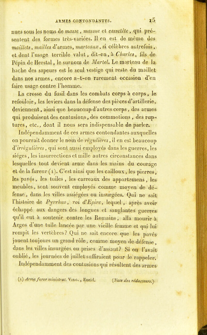 ARMES CONTONDANTES. nues sous les noms de masse, massue et cassetête, qui pré- sentent des formes très-variées. Il en est de même des maillets, mailles d'armes, marteaux, si célèbres autrefois, et dont l'usage terrible valut, dit-on, à Charles, fils de Pépin de Herstal, le surnom de Martel. Le marteau de la hache des sapeurs est le seul vestige qui reste du maillet dans nos armes, encore a-t-on rarement occasion d'en faire usage contre l'homme. La crosse du fusil dans les combats corps à corps, le refouloir, les leviers dans la défense des pièces d'artillerie, deviennent, ainsi que beaucoup d'autres corps, des armes qui produisent des contusions, des commotions , des rup^ tures, etc., dont il nous sera indispensable de parler. Indépendamment de ces armes contondantes auxquelles on pourrait donner le nom de régulières, il en est beaucoup à'irréguUères , qui sont aussi employés dans les guerres, les sièges, les insurrections et mille autres circonstances dans lesquelles tout devient arme dans les mains du courage et de la fureur (i). C'est ainsi que les cailloux, les pierres, les pavés, les tuiles , les carreaux des appartemens, les meubles, sont souvent employés comme moyen do dé- fense , dans les villes assiégées ou insurgées. Qui ne sait l'histoire de Pyrrhus, roi d'Epire, lequel , après avoir échappé aux dangers des longues et sanglantes guerres qu'il eut à soutenir contre les Romains, alla mourir à Argos d'une tuile lancée par une vieille femme et qui lui rompit les vertèbres? Qui ne sait encore, que les pavés jouent toujours un grand rôle, comme moyen de défense, dans les villes insurgées, ou prises d'assaut? Si ou l'avait oublié, les journées de juillet suffiraient pour le rappeler. Indépendamment des contusions qui résultent des armes- ( i) Anna furor ministrat. Viac., Encid.