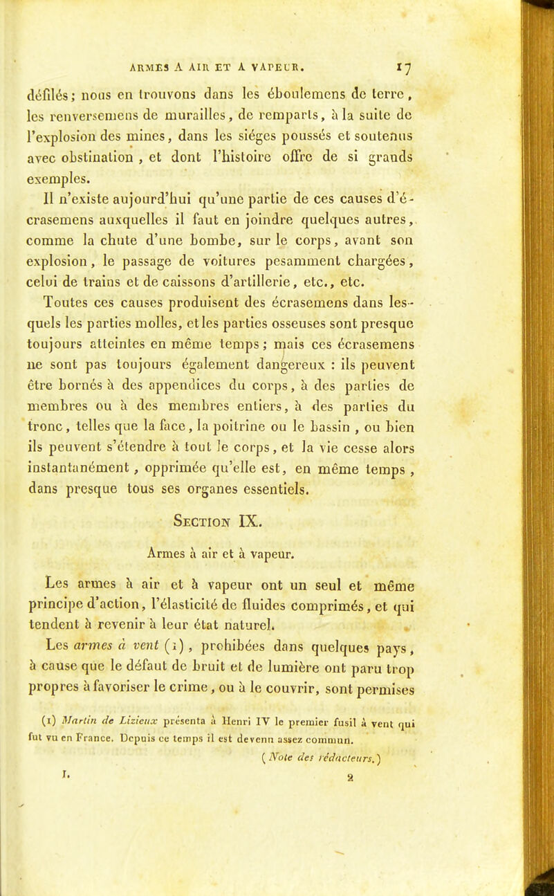 ARMES A Ain ET A VArEL'K. défilés; nous en trouvons dans les éboiilemcns de terre, les renversemeus de murailles, de remparts, à la suite de l'explosion des mines, dans les sièges poussés et soutenus avec obstination , et dont l'histoire offre de si grands exemples. Il n'existe aujourd'hui qu'une partie de ces causes d'é- crasemens auxquelles il faut en joindre quelques autres, comme la chute d'une bombe, sur le corps, avant son explosion, le passage de voitures pesamment chargées, celui de trains et de caissons d'artillerie, etc., etc. Toutes ces causes produisent des écrasemens dans les - quels les parties molles, et les parties osseuses sont presque toujours atteintes en même temps ; mais ces écrasemens ne sont pas toujours également dangereux : ils peuvent être bornés à des appendices du corps, à des parties de membres ou h des membres entiers, h. des parties du tronc, telles que la foce, la poitrine ou le bassin , ou bien ils peuvent s'étendre à tout le corps, et la vie cesse alors instantanément, opprimée qu'elle est, en même temps , dans presque tous ses organes essentiels. Section IX. Armes à air et à vapeur. Les armes à air et à vapeur ont un seul et même principe d'action, l'élasticité de fluides comprimés, et qui tendent à revenir à leur état naturel. Les armes â vent (i), prohibées dans quelques pays, à cause que le défaut de bruit et de lumière ont paru trop propres à favoriser le crime, ou îi le couvrir, sont permises (i) Martin de Lizieiix présenta à Henri IV le premier fusil à vent «jui fut vu en France, Depuis ce temps il est devenu assez commun. [IVole des rédacteurs.)