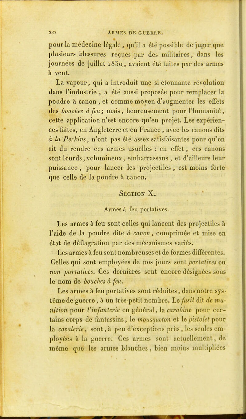 pour la médecine légale, qu'il a été possible de juger que plusieurs Llessures reçues par des uiililaires, dans les journées de juillet i83oj avaient été faites par des armes h vent. La vapeur, qui a introduit une si étonnante révolution dans l'industrie , a été aussi proposée pour remplacer la poudre à canon , et comme moyen d'augmenter les effets des bouches à feu; mais, heureusement pour l'bumanlté, cette application n'est encore qu'en projet. Les expérien- ces faites, en Angleterre et en France, avec les canons dits à La Peikins, n'ont pas été assez satisfaisantes pour qu'on ait du rendre ces armes usuelles : en effet, ces canons sont lourds, volumineux, embarrassans , et d'ailleurs leur puissance, pour lancer les projectiles , est moins forte que celle de la poudre h canon. Section X. Armes à feu portatives. Les armes à feu sont celles qui lancent des projectiles à l'aide de la poudre dite à canon , comprimée et mise en état de déflagration par des mécanismes variés. Les armes h feu sont nombreuses et de formes différentes. Celles qui sont employées de nos jours sont portatives ou. non portatives. Ces dernières sont encore désignées sous le nom de bouches à feu. Les armes à feu portatives sont réduites, dans notre sys ■ lêmede guerre, à un trés-petit nombre. Le fusil dit de mu- nition pour Cinfanteric en général, la carabine pour cer- tains corps de fantassins, le mousqueton et le pistolet pour la cavalerie, sont, à peu d'exceptions près , les seules em- ployées h la guerre. Ces armes sont actuellement, de mémo que les armes blanches, bien moins mullipliécs