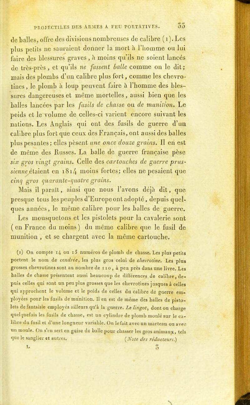 tle balles, olïre des divisions nombreuses de calibre ( i ). Les plus petits ne sauraient donner la mort îi l'homme ou lui faire des blessures graves, h moins qu'ils ne soient lancés de très-près, et qu'ils ne fassent balle comme on le dit; mais des plombs d'un calibre plus fort, comme les chcvro- lînes, le plomb à loup peuvent faire à l'homme des bles- sures dangereuses et même mortelles, aussi bien que les balles lancées par les fusils de chasse ou de munition. Le poids et le volume de celles-ci varient encore suivant les nations. Les Anglais qui ont des fusils de guerre d'un calibre plus fort que ceux des Français, ont aussi des balles plus pesantes; elles pèsent une once douze grains. Il en est de même des Russes. La balle de guerre française pèse six gros vingt grains. Celle des cartouches de guerre prus- sienne élsàent en i8i4 moins fortes; elles ne pesaient que cinq gros (juarante-cjualre grains. Mais il paraît, ainsi que nous l'avons déjà dit, que presque tous les peuples d'Europe ont adopté, depuis quel- ques années, le même calibre pour les balles de guerre. Les mousquetons et les pistolets pour la cavalerie sont ( en France du moins ) du même calibre que le fusil de munition , et se chargent avec la même cartouche. (i) On compte 14 ou i5 nnméros de plomh de chasse. Les plus petiis portent le nom de cendrée, les plus gros celai de chevrotine. Les plus grosses chevrotines sont aa nombre de r 10 , à peu près dans une livre. Les halles de chasse présentent aussi beauconp de différences de calibre, de- puis celles qui sont un peu plus grosses que les chevrotines jasques à celles qui approchent le volume et le poids de celles du calibre do guerre em- ployées pour les fusils de munition. Il en est de même des balles de pisto- lets de fantaisie employés ailleurs qu'à la guerre. Le lingot, dont on charge quelquefois les fusils de chasse, est un cylindre de plomb moulé sur le ca- libre du fasil et d'une longueur variable. On le fait avec un marteau ou avec un moule. On s'en sert en guise de balle pour chasser les gros animaux, tels que le sanglier et autres. (jYote des rédacteurs.) \