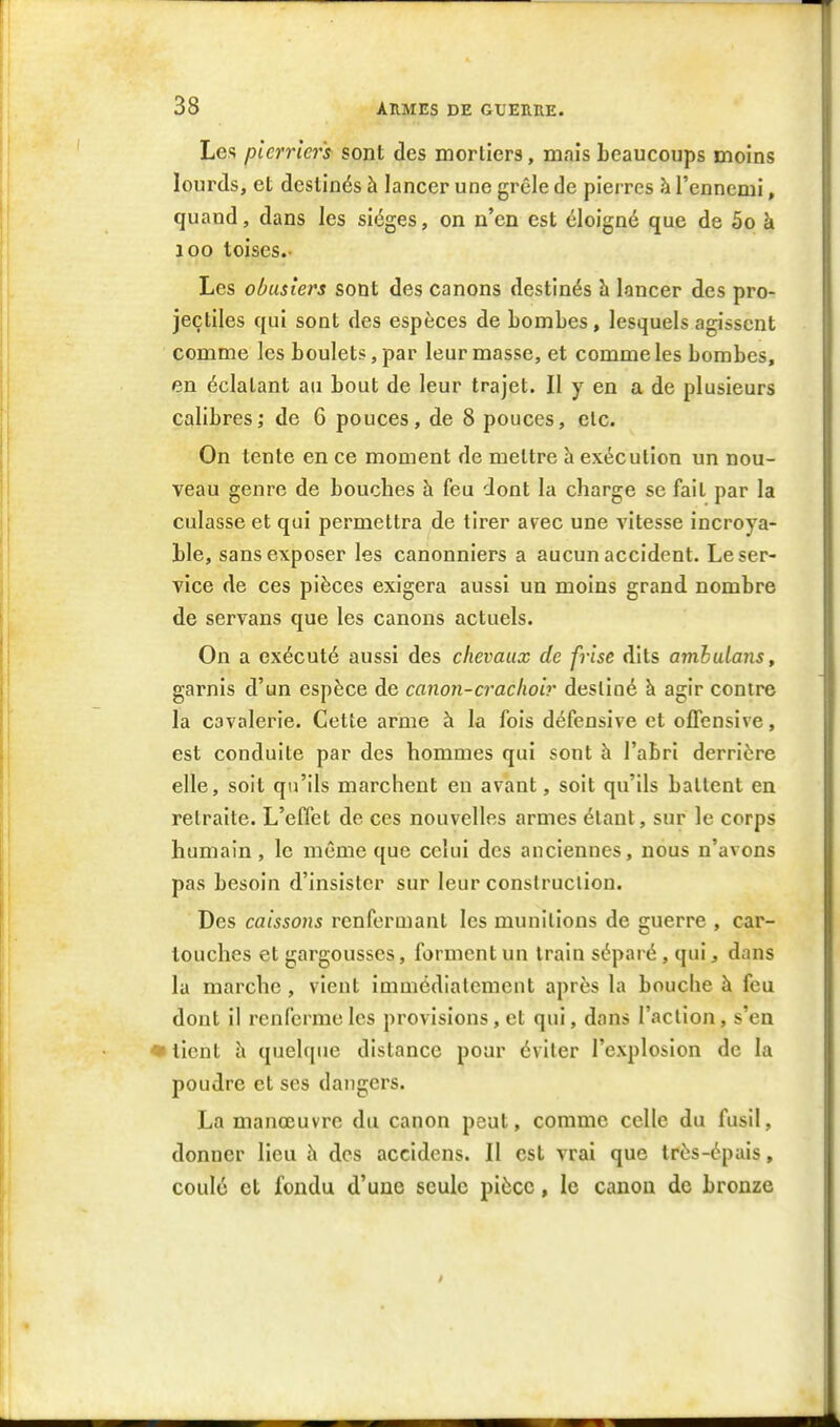 Les pierrier's sont des morllers, mais beaucoups moins lourds, et destinés à lancer une grêle de pierres à l'ennemi, quand, dans les sièges, on n'en est éloigné que de 5o à 100 toises.. Les obasiers sont des canons destinés h lancer des pro- jectiles qui sont des espèces de bombes, lesquels agissent comme les boulets, par leur masse, et comme les bombes, en éclatant au bout de leur trajet. Il y en a de plusieurs calibres; de G pouces, de 8 pouces, etc. On tente en ce moment de mettre h exécution un nou- veau genre de bouches h feu dont la charge se fait par la culasse et qui permettra de tirer avec une vitesse incroya- ble, sans exposer les canonniers a aucun accident. Le ser- vice de ces pièces exigera aussi un moins grand nombre de servans que les canons actuels. On a exécuté aussi des chevaux de frise dits amhulans, garnis d'un espèce de canon-crachoir destiné à agir contre la cavalerie. Cette arme à la fois défensive et offensive, est conduite par des hommes qui sont à l'abri derrière elle, soit qu'ils marchent en avant, soit qu'ils battent en retraite. L'effet de ces nouvelles armes étant, sur le corps humain, le même que celui des anciennes, nous n'avons pas besoin d'insister sur leur construction. Des caissons renfermant les munitions de guerre , car- touches et gargousses, forment un train séparé, qui, dans la marche, vient immédiatement après la bouche à feu dont il renferme les provisions, et qui, dans l'action, s'en • lient h quel(|ue distance pour éviter l'explosion de la poudre et ses dangers. La manœuvre du canon peut, comme celle du fusil, donner lieu h des accidens. Il est vrai que très-épais, coulé et fondu d'une seule pièce, le canon de bronze