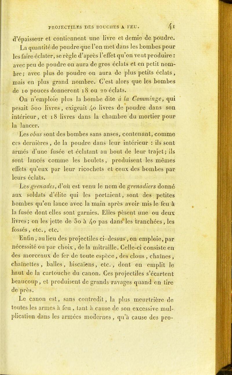 d'épaisseur et contiennent une livre et demie de poudre. La quantité de poudre que l'on met dans les bombes pour les faire éclater, se règle d'après l'effet qu'on veut produire : avec peu de poudre ou aura de gros éclats et en petit nom- bre; avec plus de poudre on aura de plus petits éclats, mais en plus grand nombre. C'est alors que les bombes de 10 pouces donneront 18 ou 20 éclats. On n'emploie plus la bombe dite à la Comminge, qui pesait 5oo livres, exigeait 4o livres de poudre dans son intérieur, et 18 livres dans la chambre du mortier pour la lancer. Les obus sont des bombes sans anses, contenant, comme ces dernières, de la poudre dans leur intérieur : ils sont armés d'une fusée et éclatant au bout de leur trajet; ils sont lancés comme les boulets, produisent les mêmes effets qu'eux par leur ricochets et ceux des bombes par leurs éclats. Les grenades, (Voii est venu le nom de grenadiers donné aux soldats d'élite qui les portaient, sont des petites bombes qu'on lance avec la main après avoir mis le feu à la fusée dont elles sont garnies. Elles pèsent une ou deux livres; on les jette de 00 à ^o pas dans les tranchées, les fossés, etc., etc. Enfin, au lieu des projectiles ci- dessus , on emploie, par nécessité ou par choix, de la mitraille. Celle-ci consiste en des morceaux de fer de toute espèce, des clous , chaînes , chaînettes, balles, biscaïens, etc., dont on empht le haut de la cartouche du canon. Ces projectiles s'écartent beaucoup, et produisent de grands ravages quand on lire de près. Le canon est, sans contredit, la plus meurtrière de toutes les armes h feu, tant h cause de son excessive mul- plicalion dans les armées modernes, qu'à cause des pro-