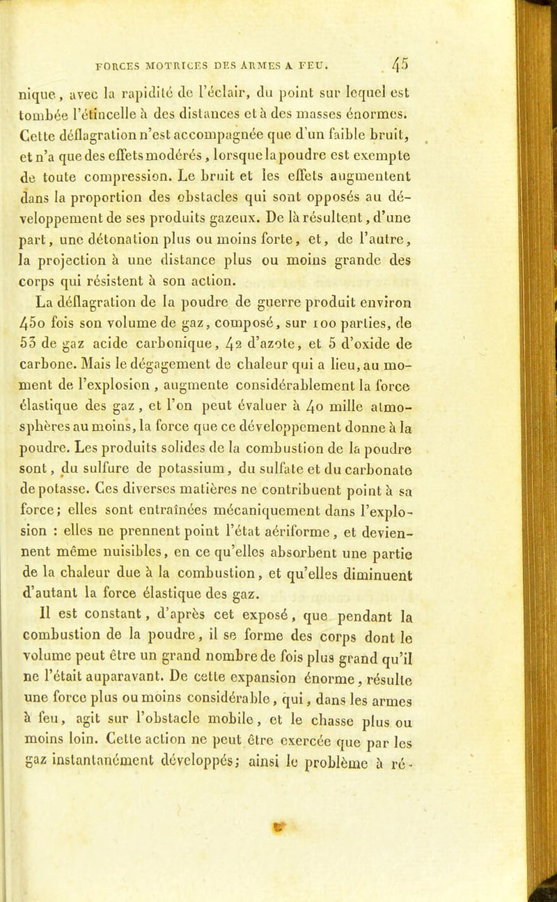 FORCES MOTUrcF.S DI'.S AHMES A. FEU. /\5 nique, avec la rapidilc de l'éclair, du point sur lequel est tombée l'étincelle h des distances et h des masses énormes. Cette déflagration n'est accompagnée que d'un faible bruit, et n'a que des effets modérés, lorsque la poudre est exempte de toute compression. Le bruit et les effets augmentent dans la proportion des obstacles qui sont opposés au dé- veloppement de ses produits gazeux. De là résultent, d'une part, une détonation plus ou moins forte, et, de l'autre, la projection à une distance plus ou moins grande des corps qui résistent à son action. La déflagration de la poudre de guerre produit environ 45o fois son volume de gaz, composé, sur loo parties, de 53 de gaz acide carbonique, 42 d'azote, et 5 d'oxide de carbone. Mais le dégagement de chaleur qui a lieu, au mo- ment de l'explosion , augmente considérablement la force élastique des gaz , et l'on peut évaluer à 4o mille atmo- sphères au moins, la force que ce développement donne à la poudre. Les produits solides de la combustion de la poudi^e sont, du sulfure de potassium, du sulfate et du carbonate dépotasse. Ces diverses matières ne contribuent point à sa force; elles sont entraînées mécaniquement dans l'explo- sion : elles ne prennent point l'état aériforme, et devien- nent même nuisibles, en ce qu'elles absorbent une partie de la chaleur due à la combustion, et qu'elles diminuent d'autant la force élastique des gaz. Il est constant, d'après cet exposé, que pendant la combustion de la poudre, il se forme des corps dont le volume peut être un grand nombre de fois plus grand qu'il ne l'était auparavant. De cette expansion énorme, résulte une force plus ou moins considérable, qui, dans les armes à feu, agit sur l'obstacle mobile, et le chasse plus ou moins loin. Cette action ne peut être exercée que par les gaz instantanément développés; ainsi le problème à ré-