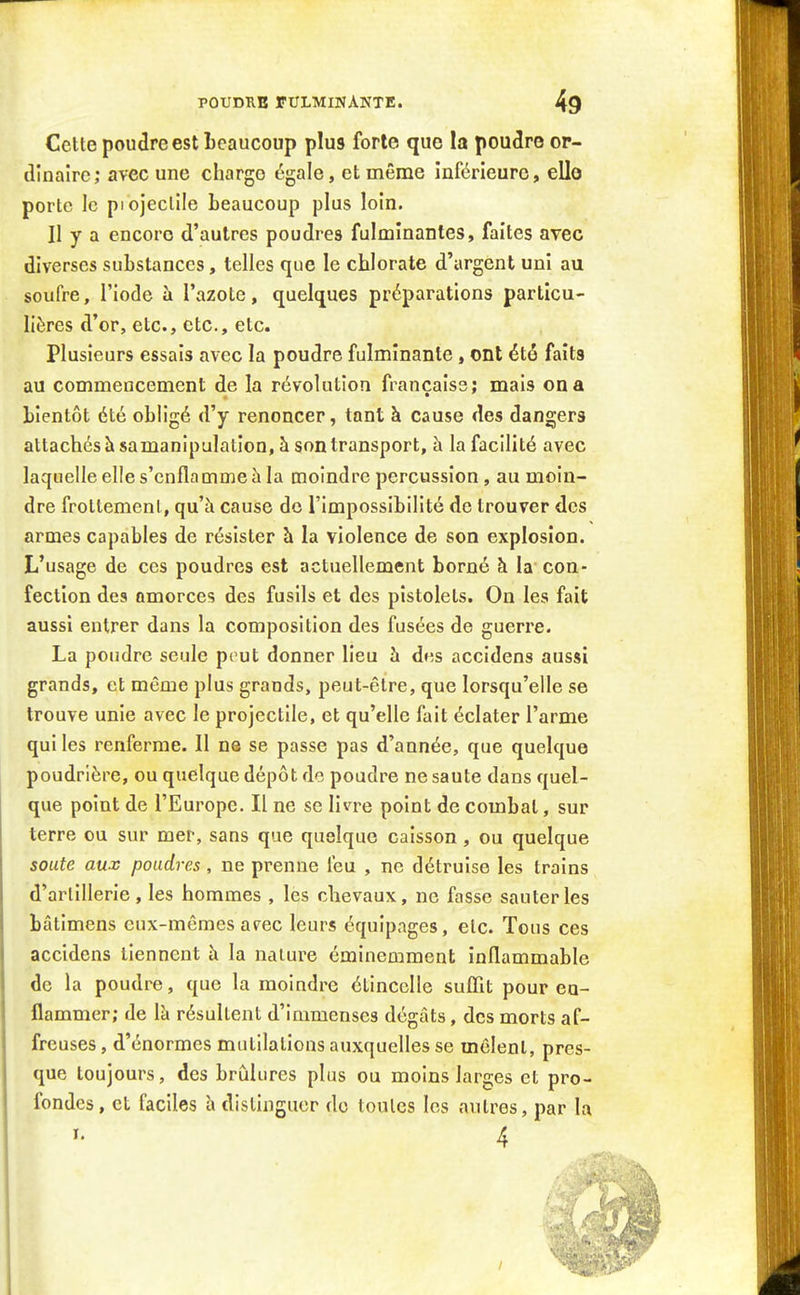 Cette poudre est Leaucoup plus forte que la poudre or- dinaire; avec une charge égale, et même inférieure, elle porte le piojeclîle beaucoup plus loin. Il y a encore d'autres poudres fulminantes, faites avec diverses substances, telles que le chlorate d'argent uni au soufre, l'iode ii l'azote, quelques préparations particu- lières d'or, etc., etc., etc. Plusieurs essais avec la poudre fulminante, ont été faits au commencement de la révolution française; mais on a bientôt été obligé d'y renoncer, tant à cause des dangers attachés à sa manipulation, à son transport, à la facilité avec laquelle elle s'enflamme h la moindre percussion, au moin- dre frottement, qu'à cause do l'impossibilité de trouver des armes capables de résister à la violence de son explosion. L'usage de ces poudres est actuellement borné à la con- fection des amorces des fusils et des pistolets. On les fait aussi entrer dans la composition des fusées de guerre. La pondre seule peut donner lieu h dns accidens aussi grands, et même plus grands, peut-être, que lorsqu'elle se trouve unie avec le projectile, et qu'elle fait éclater l'arme qui les renferme. Il ne se passe pas d'année, que quelque poudrière, ou quelque dépôt de poudre ne saute dans quel- que point de l'Europe. Il ne se livre point de combat, sur terre ou sur mer, sans que quelque caisson , ou quelque soute aux poudres, ne prenne feu , ne détruise les trains d'arlillerie, les hommes , les chevaux, ne fasse sauteries bâtimens eux-mêmes at^ec leurs équipages, etc. Tous ces accidens tiennent h la nature éminemment inflammable de la poudre, que la moindre étincelle sufllt pour ea- flammer; de là résultent d'immenses dégâts, des morts af- freuses, d'énormes mutilations auxquelles se mêlent, pres- que toujours, des brûlures plus ou moins larges et pro- fondes, et faciles à distinguer do toutes les autres, par la I. /