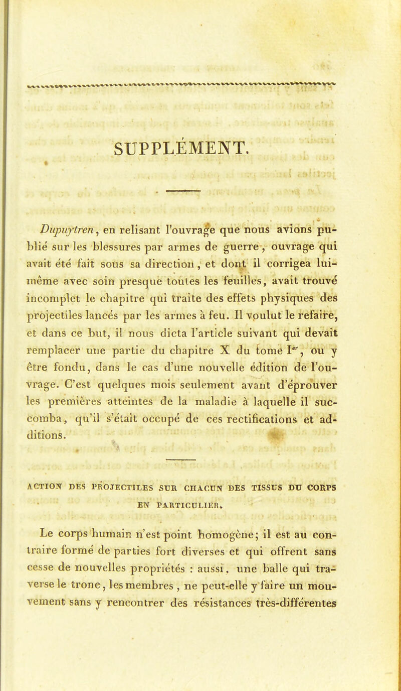 SUPPLÉMENT. Dupuytren, en relisant l'ouvrage que nous avions pu- blié sur les blessures par armes de guerre , ouvrage qui avait été fait sous sa direction, et dont il corrigea lui- même avec soin presque toutes les feuilles, avait trouvé incomplet le chapitre qui traite des effets physiques des projectiles lancés par les armes à feu. Il voulut le refaire, et dans ce but, il nous dicta l'article suivant qui devait remplacer une partie du chapitre X du tome I, ou y être fondu, dans le cas d'une nouvelle édition de l'ou- vrage. C'est quelques mois seulement avant d'éprouver les premières atteintes de la maladie à laquelle il suc- comba , qu'il s'était occupé de ces rectifications et ad- ditions. ACTIOTT DÉS PROJECTILES StJR CHACUN DES TISSUS DU CORPS EN PAKTICULIER» Le corps humain n'est point homogène; il est au con- traire formé de parties fort diverses et qui offrent sans cesse de nouvelles propriétés : aussi. une balle qui tra- verse le tronc, les membres , ne peut-elle y faire un mou- vement sans y rencontrer des résistances très-différentes