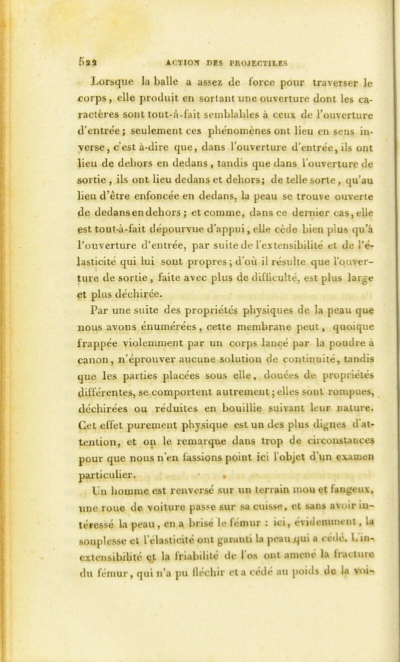 Lorsque la balle a assez de force pour traverser le corps, elle produit en sortant une ouverture dont les ca- ractères sont tout-à-fait semblables à ceux de l'ouverture d'entrée ; seulement ces phénomènes ont lieu en sens in- verse, c'est à-dire que, dans l'ouverture d'entrée, ils ont lieu de dehors en dedans, tandis que dans l'ouverture de sortie, ils ont lieu dedans et dehors; de telle sorte, qu'au lieu d'être enfoncée en dedans, la peau se trouve ouverte ide dedans en dehors ; et comme, dans ce dernier cas,elle pst tout-à-fait dépourvue d'appui, elle cède bien plus qu'à l'ouverture d'entrée, par suite de l'extensibilité et de l'é- lasticité qui lui sont propres; d'où il résulte que l'ouver- ture de sortie , faite avec plus de difliculté, est plus large plus déchirée. Par une suite des propriétés physiques de la peau que nous avons énumérées , cette membrane peut, quoique frappée violemment par un corps lancé par la poudre à canon, n'éprouver aucune solution de continuité, tandis que les parties placées sous elle, douées de propriétés différentes, se comportent autrement ; elles sont rompues, déchirées ou réduites en bouillie suivant leur nature. Cet effet purement physique est un des plus dignes d'at- tention, et on le remarque dans trop de circonstances pour que nous n'en fassions point ici l'objet d'un examen particulier. » Un homme est renversé sur un terrain mou et fangeux, une roue de voiture passe sur sa cuisse, et sans avoir in- téressé la peau, en a brisé le fémur : ici, évidemment, la souplesse et l'élasticité ont garanti la peau.qui a cédé. Lin- extensibihté q.t la friabilité de l'os ont amené la fracture du fémur, qui n'a pu fléchir et a cédé au poids de la voi-