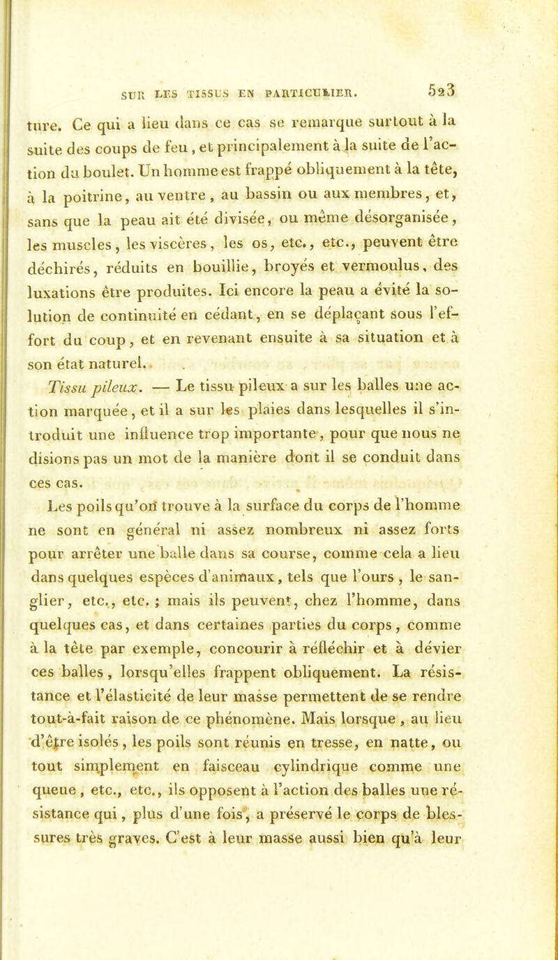tnre. Ce qui a lieu dans ce cas se remarque surtout à la suite des coups de feu, et principalement à la suite de l'ac- tion du boulet. Un homme est frappé obliqueiuent à la tête, à la poitrine, au ventre , au bassin ou aux membres, et, sans que la peau ait été divisée, ou même désorganisée, les muscles, les viscères, les os, etc., etc., peuvent être déchirés, réduits en bouillie, broyés et vermoulus, des luxations être produites. Ici encore la peau a évité la so- lution de continuité en cédant, en se déplaçant sous l'ef- fort du coup, et en revenant ensuite à sa situation et à son état naturel. Tissu pileux. — Le tissu pileux a sur les balles une ac- tion marquée, et il a sur les plaies dans lesquelles il s'in- troduit une influence trop importante , pour que nous ne disions pas un mot de la manière dont il se conduit dans ces cas. Les poils qu'ori trouve à la surface du corps de l'homme ne sont en général ni assez nombreux ni assez forts pour arrêter une balle dans sa course, comme cela a lieu dans quelques espèces d'animaux, tels que l'ours , le san- glier, etc., etc. ; mais ils peuvent, chez l'homme, dans quelques cas, et dans certaines parties du corps, comme à la tête par exemple, concourir à réfléchir et à dévier ces balles, lorsqu'elles frappent obliquement. La résis- tance et l'élasticité de leur masse permettent de se rendre tout-à-fait raison de ce phénomène. Mais lorsque, au lieu d'êfre isolés , les poils sont réunis en tresse, en natte, ou tout sin:\plem.ent en faisceau cylindrique comme une queue , etc., etc., ils opposent à l'action des balles une ré- sistance qui, plus d'une fois'j a préservé le corps de bles- sures très graves. C'est à leur masse aussi bien qu'à leur