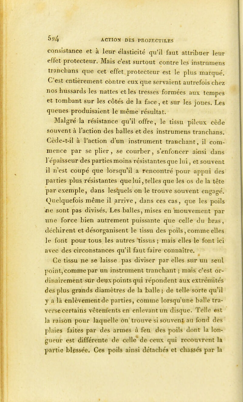 consistance et à leur élasticité qu'il faut attribuer leur effet protecteur. Mais c'est surtout contre les instrumens tranchans que cet effet, protecteur est le plus marqué. C'est entièrement contre eux que servaient autrefois chez nos hussards les nattes et les tresses formées aux tempes et tombant sur les côtés de la face, et sur les joues. Les queues produisaient le même résultat. Malgré la résistance qu'il offre, le tissu pileux cède souvent à l'action des balles et des instrumens tranchans. Cède-t-il à l'action d'un instrument tranchant, il com- mence par se plier, se courber, s'enfoncer ainsi dans lepaisseur des parties moins résistantes que lui, et souvent il n'est coupé que lorsqu'il a rencontré pour appui des parties plus résistantes que lui, telles que les os de la tête par exemple, dans lesîjuels on le trouve souvent engagé. Quelquefois même il arrive, dans ces cas, que les poils ne sont pas divisés. Les balles, mises en'mouvement par une force bien autrement puissante que celle du bras, déchirent et désorganisent le tissu des poils, comme elles le font pour tous les autres tissus ; mais elles le font ici avec des circonstances qu'il faut faire connaître. Ce tissu ne se laisse pas diviser par elles sur un seul point, comme par un instrument tranchant ; mais c'est or- dinairement sur deux points qui répondent aux extrémités des plus grands diamètres de la balle; de telle sorte qu'il y a là enlèvement de parties, comme lorsqu'une balle tra- verse certains vêtements en enlevant un disque. Telle est la raison pour laquelle on'trouve si souvent au fond des plaies faites par des armes i\ feu des poils dont la lon- gueur est différente de celle* de ceux qui recouvrent là partie blessée. Ces poils ainsi détachés et chassés par la