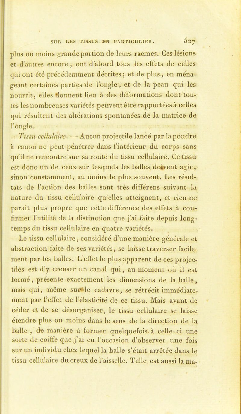 plus OU moins grande portion de leurs racines. Ces lésions et d'autres encore , ont d'abord tous les effets de celles qui ont été précédemment décrites; et de plus, en ména- geant certaines parties de l'ongle, et de la peau qui les nourrit, elles l^onnent lieu à des déformations dont tou- tes les nombreuses variétés peuvent être rapportées à celles qui résultent des altérations spontanées .de la matrice de l'ongle. Tissu cellulaire. — Aucun projectile lancé par la poudre à canon ne peut pénétrer dans l'intérieur du corps sans qu il ne rencontre sur sa route du tissu cellulaire. Ce tissu est donc un de ceux sur lesquels les balles doivent agir, sinon constamment, au moins le plus souvent. Les résul- tats de l'action des balles sont très différens suivant la nature du tissu cellulaire qu'elles atteignent, et rien ne paraît plus propre que cette différence des effets à con- firmer l'utilité de la distinction que j'ai faite depuis long- temps du tissu cellulaire en quatre variétés. Le tissu cellulaire, considéré d'une manière générale et abstraction laite de ses variétés, se laisse traverser facile- ment par les balles. L'effet le plus apparent de ces projec- tiles est d'y creuser un canal qui, au moment où il est formé, présente exactement les dimensions de la balle, mais qui, même sur*le cadavre, se rétrécit immédiate- ment par l'effet de l'élasticité de ce tissu. Mais avant de céder et de se désorganiser, le tissu cellulaire se laisse étendre plus ou moins dans le sens de la direction de la balle, de manière à former quelquefois à celle-ci une sorte de coiffe que j'ai eu l'occasion d'observer une fois sur un individu chez lequel la balle s'était arrêtée dans le tissu cellulaire du creux de l'aisselle. Telle est aussi la ma-