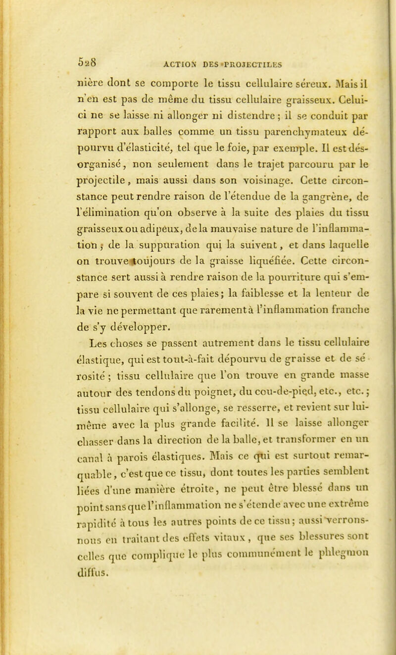 nière dont se comporte le tissu cellulaire séreux. Mais il n'en est pas de même du tissu cellulaire graisseux. Celui- ci ne se laisse ni allonger ni distendre ; il se conduit par rapport aux balles comme un tissu parenchymateux dé- pourvu d'élasticité, tel que le foie, par exemple. Il est dés- organisé , non seulement dans le trajet parcouru par le projectile, mais aussi dans son voisinage. Cette circon- stance peut rendre raison de l'étendue de la gangrène, de l'élimination qu'on observe à la suite des plaies du tissu graisseux ou adipéux, delà mauvaise nature de l'inflamma- tion ,• de la suppuration qui la suivent, et dans laquelle on trouve^oiijours de la graisse liquéfiée. Cette circon- stance sert aussi à rendre raison de la pourriture qui s'em- pare si souvent de ces plaies; la faiblesse et la lenteur de la vie ne permettant que rarement à l'inflammation franche de s'y développer. Les choses se passent autrement dans le tissu cellulaire élastique, qui est tout-à-fait dépourvu de graisse et de se rosité ; tissu cellulaire que l'on trouve en grande masse autour des tendons du poignet, du cou-de-pied, etc., etc. ; tissu cellulaire qui s'allonge, se resserre, et revient sur lui- niême avec la plus grande facilité. 11 se laisse allonger chasser dans la direction de la balle, et transformer en un canal à parois élastiques. Mais ce cjiii est surtout remar- quable, c'est que ce tissu, dont toutes les parties semblent liées d'une manière étroite, ne peut être blessé dans im point sans que l'inflammalion ne s'étende avec une extrême rapidité à tous les autres points de ce tissu; aussi verrons- nous en traitant des effets vitaux, que ses blessures sont colles que complique le plus conununément le phlegmon diffus.