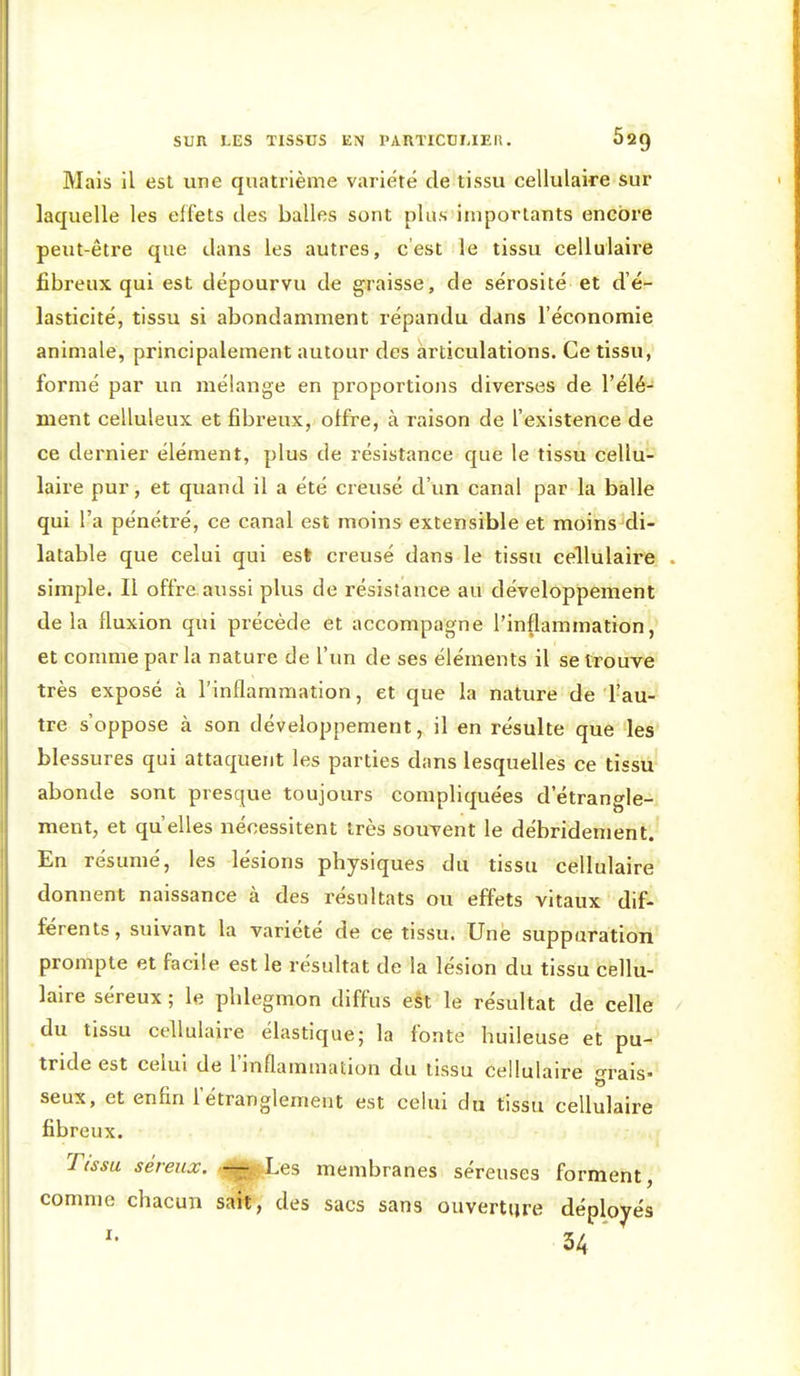 Mais il est une quatrième variété de tissu cellulaire sur laquelle les effets des balles sont plus importants encore peut-être que dans les autres, c'est le tissu cellulaire fibreux qui est dépourvu de graisse, de sérosité et d'é- lasticité, tissu si abondamment répandu dans l'économie animale, principalement autour des articulations. Ce tissu, formé par un mélange en proportions diverses de l'élé- ment celluleux et fibreux, offre, à raison de l'existence de ce dernier élément, plus de résistance que le tissu cellu- laire pur, et quand il a été creusé d'un canal par la balle qui l'a pénétré, ce canal est moins extensible et moins di- latable que celui qui est creusé dans le tissu cellulaire simple. Il offre, aussi plus de résistance au développement delà fluxion qui précède et accompagne l'inflammation, et comme par la nature de l'im de ses éléments il se trouve très exposé à l'inflammation, et que la nature de l'au- tre s'oppose à son développement, il en résulte que les blessures qui attaquent les parties dans lesquelles ce tissu abonde sont presque toujours compliquées d'étrangle- ment, et qu elles nécessitent très souvent le débridement. En résumé, les lésions physiques du tissu cellulaire donnent naissance à des résultats ou effets vitaux dif- férents, suivant la variété de ce tissu. Une suppuration prompte et facile est le résultat de la lésion du tissu cellu- laire séreux ; le phlegmon diffus e§t le résultat de celle du tissu cellulaire élastique; la fonte huileuse et pu- tride est celui de l'inflammation du tissu cellulaire grais- seux, et enfin l'étranglement est celui du tissu cellulaire fibreux. Tissu séreux. -^Xes membranes séreuses forment, comme chacun sait, des sacs sans ouverture déployés 34