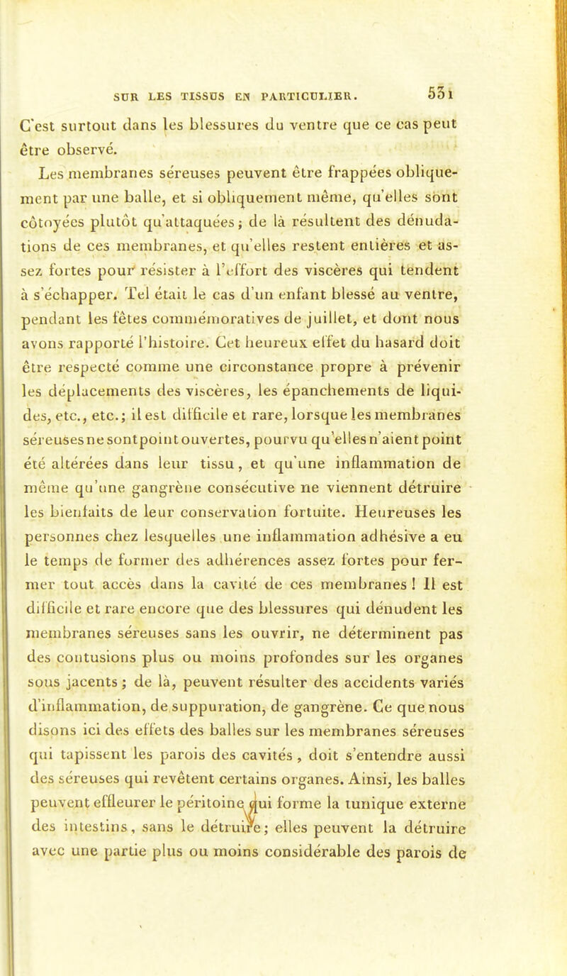 C'est surtout dans les blessures du ventre que ce cas peut être observé. Les membranes séreuses peuvent être frappées oblique- ment par une balle, et si obliquement même, qu'elles sont côtoyées plutôt qu'attaquées; de là résultent des dénuda- tions de ces membranes, et qu'elles restent entières et as- sez fortes pour résister à l'effort des viscères qui tendent à s'échapper. Tel était le cas d'un enfant blessé au ventre, pendant les fêtes comméinoratives de juillet, et dont nous avons rapporté l'histoire. Cet heureux elfet du hasard doit être respecté comme une circonstance propre à prévenir les déplacements des viscères, les épanchements de liqui- des, etc., etc.; il est difficile et rare, lorsque les membranes séreusesnesontpointouvertes, pourvu qu'elles n'aient point été altérées dans leur tissu, et qu'une inflammation de même qu'une gangrène consécutive ne viennent détruire les bienfaits de leur conservation fortuite. Heureuses les personnes chez lesquelles une inflammation adhésive a eu le temps de former des adhérences assez fortes pour fer- mer tout accès dans la cavité de ces membranes! 11 est dif ficile et rare encore que des blessures qui dénudent les membranes séreuses sans les ouvrir, ne déterminent pas des contusions plus ou moins profondes sur les organes sous jacents ; de là, peuvent résulter des accidents variés d'inflammation, de suppuration, de gangrène. Ce que nous disons ici des effets des balles sur les membranes séreuses qui tapissent les parois des cavités , doit s'entendre aussi des séreuses qui revêtent certains organes. Ainsi, les balles peuvent effleurer le péritoinei dui forme la tunique externe des intestins, sans le détruire; elles peuvent la détruire avec une partie plus ou moins considérable des parois de