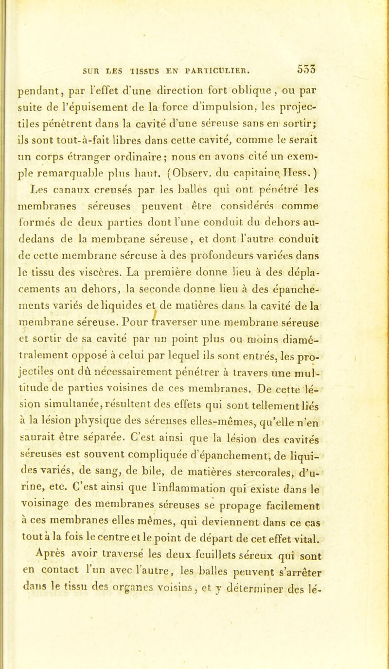 pendant, par Teffet d'une direction fort oblique, ou par suite de l'épuisement de la force d'impulsion, les projec- tiles pénètrent dans la cavité d'une séreuse sans en sortir; ils sont tout-à-fait libres dans cette cavité^ comme le serait Tin corps étranger ordinaire; nous on avons cité un exem- ple remarquable plus bant. (Observ, du capitaine Hess. ) Les canaux creusés par les l)alles qui ont pénétré les membranes séreuses peuvent être considérés comme l'ormés de deux parties dont l'une conduit du dehors au- dedans de la membrane séreuse, et dont l'autre conduit de cette membrane séreuse à des profondeurs variées dans le tissu des viscères. La première donne lieu à des dépla- cements au dehors, la seconde donne lieu à des épanche- ments variés de liquides et de matières dans la cavité de la membrane séreuse. Pour traverser une membrane séreuse et sortir de sa cavité par un point plus ou moins diamé- tralement opposé à celui par lequel ils sont entrés, les pro- jectiles ont dû nécessairement pénétrer à travers une mul- titude de parties voisines de ces membranes. De cette lé- sion simultanée, résultent des effets qui sont tellement liés à la lésion physique des séreuses elles-mêmes, qu'elle n'en saurait être séparée. C'est ainsi que la lésion des cavités séreuses est souvent compliquée d'épanchement, de liqui- des variés, de sang, de bile, de matières st.ercorales, d'u- rine, etc. C'est ainsi que l'inflammation qui existe dans le voisinage des membranes séreuses se propage facilement à ces membranes elles mêmes, qui deviennent dans ce cas tout à la fois le centre et le point de départ de cet effet vital. Après avoir traversé les deux feuillets séreux qui sont en contact l'un avec l'autre, les balles peuvent s'arrêter dans le tissu des organes voisins, et y déterminer des lé-