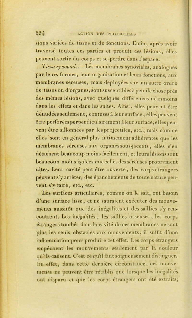 siens variées de tissus et de fonctions. Enfin, après avoir traversé toutes ces parties et produit ces lésions, elles peuvent sortir du corps et se perdre dans l'espace. Tissu synovial.— Les membranes synoviales, analogues par leurs formes, leur organisation et leurs fonctions, aux membranes séreuses, mais déployées sur un autre ordre de tissus ou d'organes, sont susceptibles à peu de chose près des mêmes lésions, avec quelques différences néanmoins dans les effets et dans les suites. Ainsi, elles peuvent être dénudées seulement, contusesà leur surface 5 elles peuvent être perforéesperpendiculairemenl à leur surface; elles peu- vent être sillonnées par les projectiles, etc. ; mais comme elles sont en général plus intimement adhérentes que les membranes séreuses aux organessous-jacents, elles s'en détachent beaucoup moins facilement, et leurs lésions sont beaucoup moins isolées que celles des séreuses proprement dites. Leur cavité peut être ouverte, des corps étrangers peuvent s'y arrêter, des épancheraenls de toute nature peu- vent s'y faire, etc., etc. Les surfaces articulaires, comme on le sait, ont besoin d'une surface lisse, et ne sauraient exécuter des mouve- ments aussitôt que des inégalités et des saillies s'y ren- contrent. Les inégalités , les saillies osseuses , les corps étrangers tombés dans la cavité de ces membranes ne sont plus les seuls obstacles aux mouvements; il suffit d'une inflammation pour produire cet effet. Les corps étrangers empêchent les mouvements seulement par la douleur qu'ils causent. C'est ce qu'il faut soigneusement distinguer. En effet, dans cette dernière circonstance, ces mouve- ments ne peuvent €tre rétablis que lorsque les inégalités ojit disparu et que les corps étrangers ont été extraits;