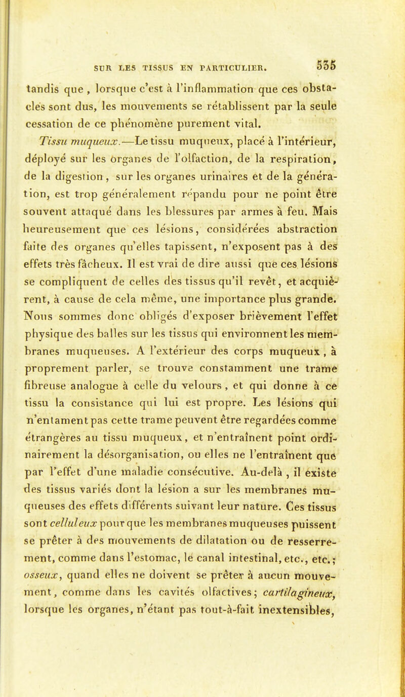 tandis que , lorsque c'est à l'inflammation que ces obsta- cles sont dus, les mouvements se rétablissent par la seule cessation de ce phénomène purement vital. Tissu muqueux.—Le tissu muqueux, placé à l'intérieur, déployé sur les organes de l'olfaction, de la respiration, de la digestion , sur les organes urinaires et de la généra- tion, est trop généralement répandu pour ne point être souvent attaqué dans les blessures par armes à feu. Mais heureusement que ces lésions, considérées abstraction faite des organes qu'elles tapissent, n'exposent pas à des effets très fâcheux. Il est vrai de dire aussi que ces lésions se compliquent de celles dés tissus qu'il revêt, et acquiè- rent, à cause de cela même, une importance plus grande. Nous sommes donc obligés d'exposer brièvement l'effet physique des balles sur les tissus qui environnent les mem- branes muqueuses. A l'extérieur des corps muqueux , à proprement parler, se trouve constamment une trame fibreuse analogue à celle du velours, et qui donne à ce tissu la consistance qui lui est propre. Les lésions qui n'enlament pas cette trame peuvent être regardées comme étrangères au tissu muqueux, et n'entraînent point ordi- nairement la désorganisation, ou elles ne l'entraînent quô par l'effet d'une maladie consécutive. Au-delà , il existe des tissus variés dont la lésion a sur les membranes mu- queuses des effets différents suivant leur nature. Ces tissus sont celluleux \io\\T les membranes muqueuses puissent se prêter à des mouvements de dilatation ou de resserre- ment, comme dans l'estomac, le canal intestinal, etc., etc.; osseux, quand elles ne doivent se prêteir à aucun mouve- ment, comme dans les cavités olfactives; cartilagineux, lorsque les organes, n'étant pas tout-à-fait inextensibles,
