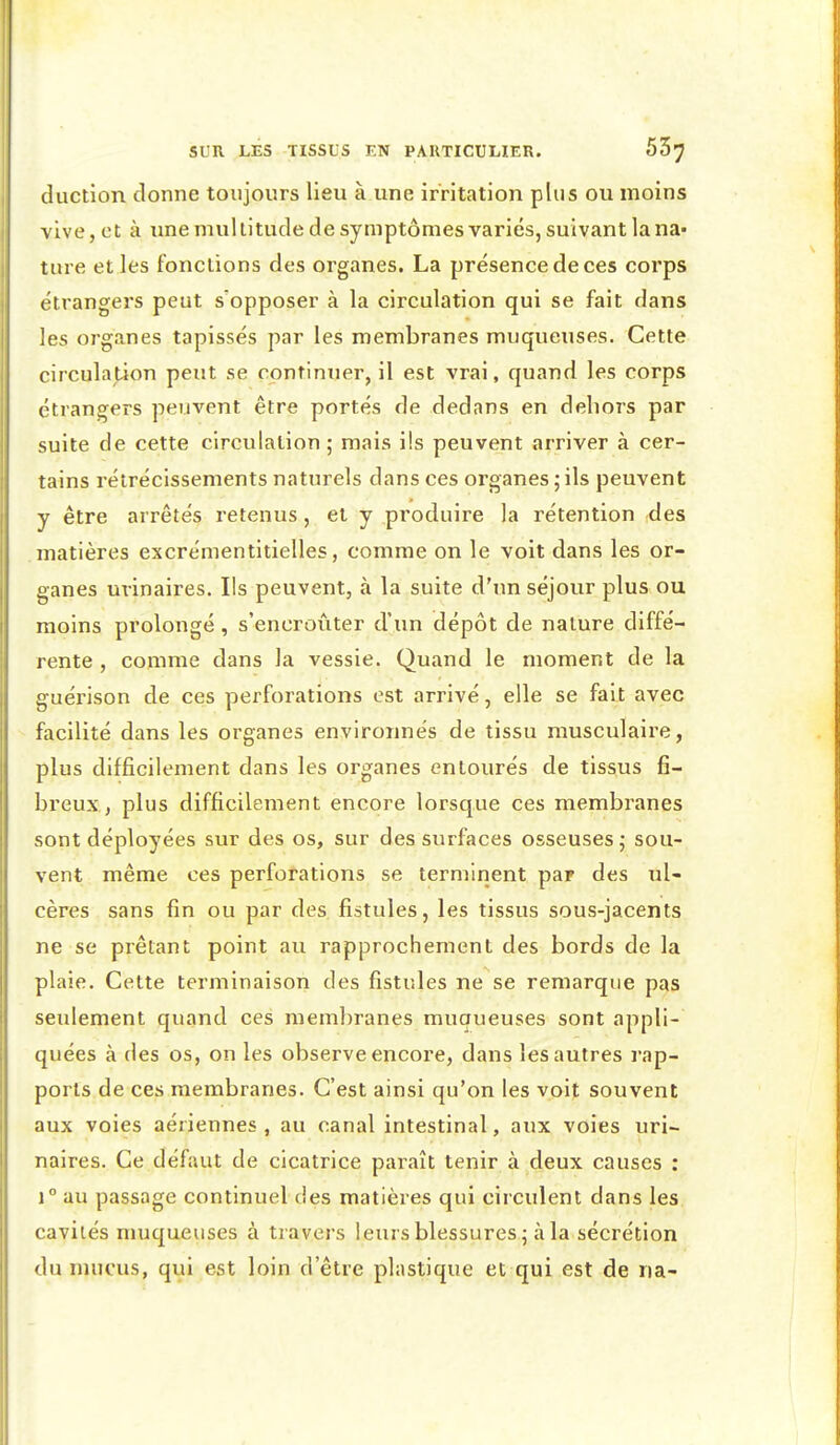 duction donne toujours lieu à une irritation plus ou moins vive, et à une multitude de symptômes variés, suivant la na- ture et les fonctions des organes. La présence de ces corps étrangers peut s'opposer à la circulation qui se fait dans les organes tapissés par les membranes muqueuses. Cette circulation peut se continuer, il est vrai, quand les corps étrangers peuvent être portés de dedans en dehors par suite de cette circulation; mais ils peuvent arriver à cer- tains rétrécissements naturels dans ces organes ; ils peuvent y être arrêtés retenus, et y produire la rétention des matières excrémentitielles, comme on le voit dans les or- ganes uvinaires. Ils peuvent, à la suite d'un séjour plus ou moins prolongé , s'encroûter d'un dépôt de nature diffé- rente , comme dans la vessie. Quand le moment de la guérison de ces perforations est arrivé, elle se fait avec - facilité dans les organes environnés de tissu musculaire, plus difficilement dans les organes entourés de tissus fi- breux., plus difficilement encore lorsque ces membranes sont déployées sur des os, sur des surfaces osseuses ; sou- vent même ces perforations se terminent par des ul- cères sans fin ou par des fistules, les tissus sous-jacents ne se prêtant point au rapprochement des bords de la plaie. Cette terminaison des fistules ne se remarque pas seidement quand ces membranes muaueuses sont appli- quées à des os, on les observe encore, dans les autres rap- ports de ces membranes. C'est ainsi qu'on les voit souvent aux voies aériennes , au canal intestinal, aux voies uri- naires. Ce défaut de cicatrice paraît tenir à deux causes : 1° au passage continuel des matières qui circulent dans les cavités muqueuses à travers leurs blessures ; à la sécrétion du mucus, qui est loin d'être plastique et qui est de na-