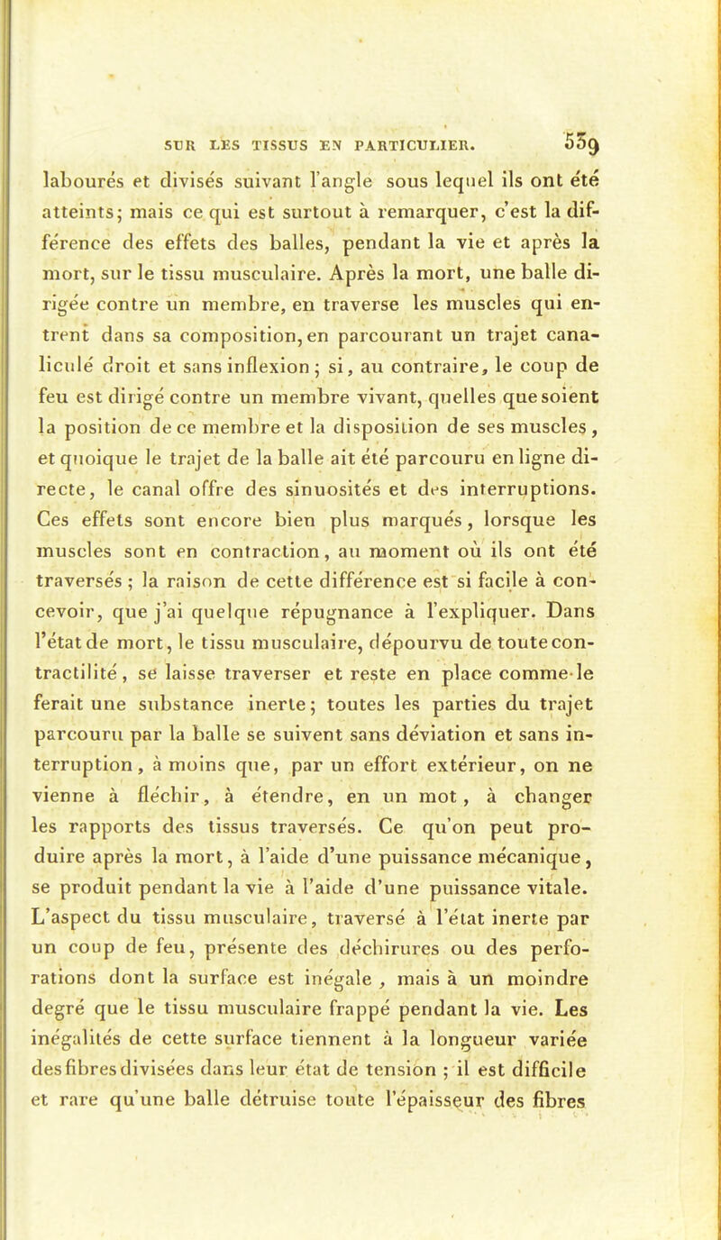 labourés et divisés suivant l'angle sous lequel ils ont été atteints; mais ce qui est surtout à remarquer, c'est la dif- férence des effets des balles, pendant la vie et après la mort, sur le tissu musculaire. Après la mort, une balle di- rigée contre un membre, en traverse les muscles qui en- trent dans sa composition, en parcourant un trajet cana- liculé droit et sans inflexion ; si, au contraire, le coup de feu est dirigé contre un membre vivant, quelles que soient la position de ce membre et la disposition de ses muscles , et quoique le trajet de la balle ait été parcouru en ligne di- recte, le canal offre des sinuosités et des interruptions. Ces effets sont encore bien plus marqués, lorsque les muscles sont en contraction, au moment où ils ont été traversés ; la raison de cette différence est si facile à con- cevoir, que j'ai quelque répugnance à l'expliquer. Dans l'état de mort, le tissu musculaire, dépourvu de toute con- tractilité, se laisse traverser et reste en place comme-le ferait une substance inerte ; toutes les parties du trajet parcouru par la balle se suivent sans déviation et sans in- terruption , à moins que, par un effort extérieur, on ne vienne à flécbir, à étendre, en un mot, à cbanger les rapports des tissus traversés. Ce qu'on peut pro- duire après la mort, à l'aide d'une puissance mécanique, se produit pendant la vie à l'aide d'une puissance vitale. L'aspect du tissu musculaire, traversé à l'état inerte par un coup de feu, présente des déchirures ou des perfo- rations dont la surface est inégale , mais à un moindre degré que le tissu musculaire frappé pendant la vie. Les inégalités de cette surface tiennent à la longueur variée des fibres divisées dans leur état de tension ; il est difficile et rare qu'une balle détruise toute l'épaisseur des fibres