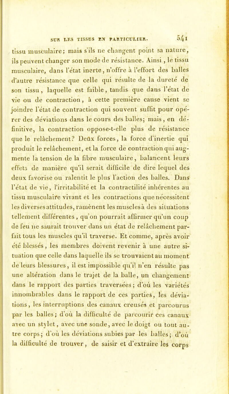 tissu musculaire; mais s'ils ne changent point sa nature, ils peuvent changer son mode de résistance. Ainsi, le tissu musculaire, dans l'état inerte, n'offre à l'effort des balles d'autre résistance que celle qui résulte de la dureté de son tissu, laquelle est faible, tandis que dans l'état de vie ou de contraction, â cette première cause vient se joindre l'état de contraction qui souvent suffit pour opé- rer des déviations dans le cours des balles; mais, en dé- finitive, la contraction oppose-t-elle plus de résistance que le relâchement? Deilx forces, la force d'inertie qui produit le relâchement, et la force de contraction qui aug- mente la tension de la fibre musculaire, balancent leurs effets de manière qu'il serait difficile de dire lequel des deux favorise ou ralentit le plus l'action des balles. Dans l'état de vie, l'irritabilité et la contractilité inhérentes au tissu musculaire vivant et les contractions que nécessitent les diverses attitudes, ramènent les muscles à des situations tellement différentes , qUon pourrait affirmer qu'un coup de feu ne saurait trouver dans im état de relâchement par- fait tous les muscles qu'il traverse. Et comme, après avoir été blessés, les membres doivent revenir à une autre si- tuation que celle dans laquelle ils se trouvaient au moment de leurs blessures, il est impossible qu'il n'en résulte pas une altération dans le trajet de la balle, un changement dans le rapport des parties ti'aversées ; d'où les variétés innombrables dans le rapport de ces parties, les dévia- tions , les interruptions des canaux creusés et parcourus par les balles ; d'où la difficulté de parcourir ces canaux avec un stylet, avec une sonde, avec le doigt ou tout au- tre corps; d'où les déviations subies par les balles; d'où la difficulté de trouver, de saisir et d'extraire les corps