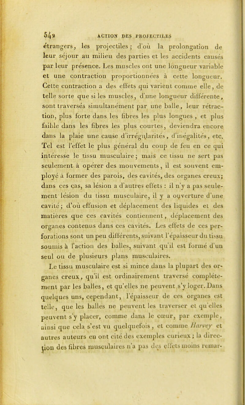 étrangers, les projectiles; d'où la prolongation de leur séjour au milieu des parties et les accidents causés par leur présence. Les muscles ont une longueur variable et une contraction proportionnées à cette longueur. Celte contraction a des effets qui varient comme elle, de telle sorte que si les muscles, d'une longueur différente, sont traversés simultanément par une balle, leur rétrac- tion, plus forte dans les fibres les plus longues , et plus faible dans les fibres les plus courtes, deviendra encore dans la plaie une cause d'irrégi\larités, d'inégalités, etc. Tel est l'effet le plus général du coup de feu en ce qui intéresse le tissu musculaire ; mais ce tissu ne sert pas seulement à opérer des mouvements, il est souvent em- ployé à former des parois, des cavités, des organes creux; dans ces cas, sa lésion a d'autres eftéts : il n'y a pas seule- ment lésion du tissu musculaire, il y a oyverture d'une cavité; d'où effusion et déplacement des liquides et des matières que ces cavités contiennent, déplacement des organes contenus dans ces cavités. Les effets de ces per- forations sont un peu différents, suivant l'épaisseur du tissu soumis à l'action des balles, suivant qu'il est formé d'un seul ou de plusieurs plans musculaires. Le tissu musculaire est si mince dans la plupart des or- ganes creux, qu'il est ordinairement traversé complète- ment par les balles, et qu'elles ne peuvent s'y loger.Dans quelques uns, cependant, l'épaisseur de ces organes est telle, que les balles ne peuvent les traverser et qu'elles peuvent s'y placer, comme dans le cœur, par exemple, ainsi que cela s'est vu quelquefois , et comme Haivey et autres auteurs en ont cité des exemples curieux; la direc- tion des fibres musculaires n'a pas des cifets moins remar-