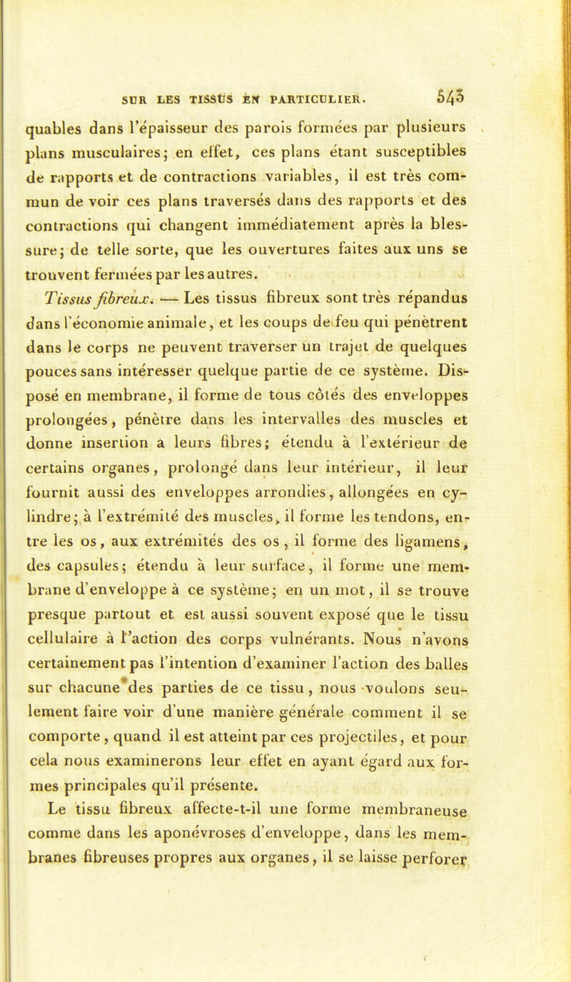 quables dans l'épaisseur des parois formées par plusieurs plans musculaires; en effet, ces plans étant susceptibles de rapports et de contractions variables, il est très com- mun de voir ces plans traversés dans des rapports et des contractions qui changent immédiatement après la bles- sure; de telle sorte, que les ouvertures faites aux uns se trouvent fermées par les autres. Tissus Jibreux. — Les tissus fibreux sont très répandus dans l'économie animale, et les coups de feu qui pénètrent dans le corps ne peuvent traverser un trajet de quelques pouces sans intéresser quelque partie de ce système. Dis- posé en membrane, il forme de tous côiés des enveloppes prolongées, pénètre dans les intervalles des muscles et donne insertion à leurs fibres; étendu à l'extérieur de certains organes, prolongé dans leur intérieur, il leur fournit aussi des enveloppes arrondies, allongées en cy- lindre; à l'extrémiié des muscles > il forme les tendons, en- tre les os, aux extrémités des os , il forme des ligamens, des capsules; étendu à leur surface, il forme une mem- brane d'enveloppe à ce système; en un mot, il se trouve presque partout et est aussi souvent exposé que le tissu cellulaire à l'action des corps vulnérants. Nous n'avons certainement pas l'intention d'examiner l'action des balles sur chacune*des parties de ce tissu , nous voulons seu- lement faire voir d'une manière générale comment il se comporte , quand il est atteint par ces projectiles, et pour cela nous examinerons leur effet en ayant égard aux for- mes principales qu'il présente. Le tissu fibreux affecte-t-il une forme membraneuse comme dans les aponévroses d'enveloppe, dans les mem- branes fibreuses propres aux organes, il se laisse perforer