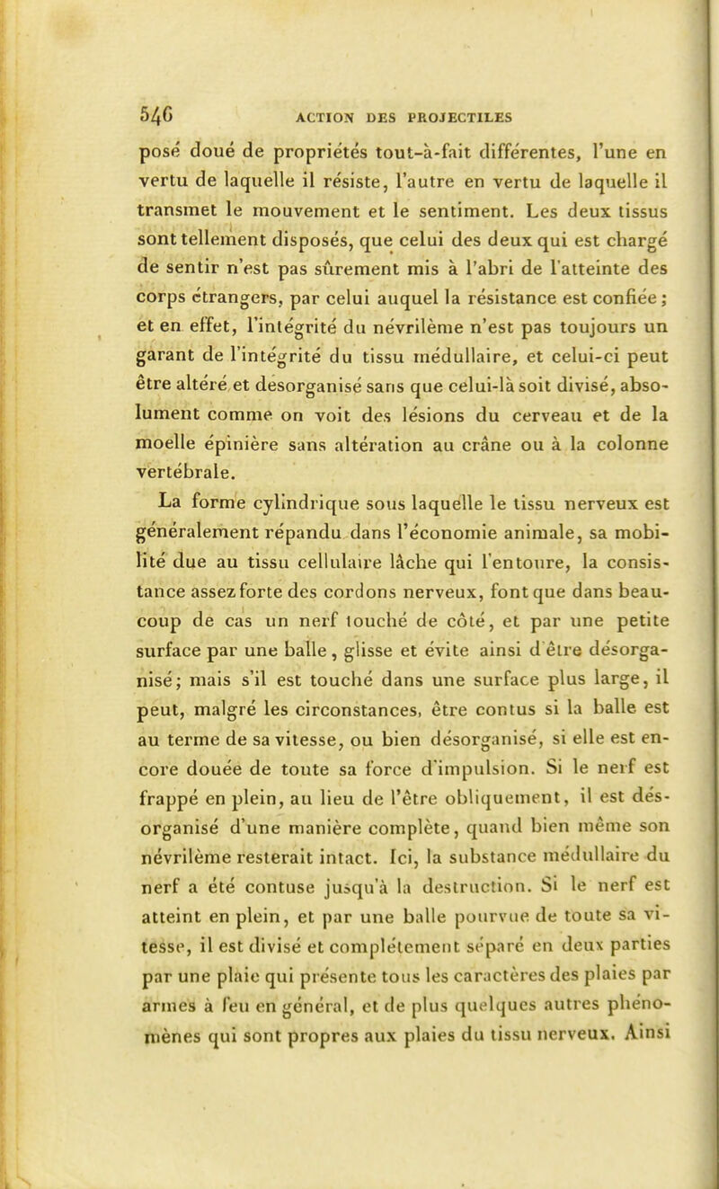 I ACTION DES PROJECTILES posé doué de propriétés tout-à-fait différentes, l'une en vertu de laquelle il résiste, l'autre en vertu de laquelle il transmet le mouvement et le sentiment. Les deux tissus sont tellement disposés, que celui des deux qui est chargé de sentir n'est pas sûrement mis à l'abri de l'atteinte des corps étrangers, par celui auquel la résistance est confiée ; et en effet, l'intégrité du névrilème n'est pas toujours un garant de l'intégrité du tissu médullaire, et celui-ci peut être altéré et desorganisé sans que celui-là soit divisé, abso- lument comme on voit des lésions du cerveau et de la moelle épinière sans altération au crâne ou à la colonne vertébrale. La forme cylindrique sous laquelle le tissu nerveux est généralement répandu dans l'économie animale, sa mobi- lité due au tissu cellulaire lâche qui l'entoure, la consis- tance assez forte des cordons nerveux, font que dans beau- coup de cas un nerf louché de côté, et par une petite surface par une balle , glisse et évite ainsi d être désorga- nisé; mais s'il est touché dans une surface plus large, il peut, malgré les circonstances, être conius si la balle est au terme de sa vitesse, ou bien désorganisé, si elle est en- core douée de toute sa force d'impulsion. Si le nerf est frappé en plein, au lieu de l'être obliquement, il est dés- organisé d'une manière complète, quand bien même son névrilème resterait intact. Ici, la substance médullaire du nerf a été contuse jusqu'à la destruction. Si le nerf est atteint en plein, et par une balle pourvue de toute sa vi- tesse, il est divisé et complètement séparé en deux parties par une plaie qui présente tous les caractères des plaies par armes à feu en général, et de plus quelques autres phéno- niènes qui sont propres aux plaies du tissu nerveux. Ainsi S