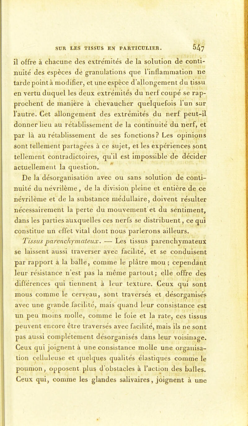 il offre à chacune des extrémités de la solution de conti- nuité des espèces de granulations que l'inflammation ne tarde point à modifier, et une espèce d'allongement d u tissu en vertu duquel les deux extrémités du nerf coupé se rap- prochent de manière à chevaucher quelquefois l'un sur l'autre. Cet allongement des extrémités du nerf peut-il donner lieu au rétablissement de la continuité du nerf, et par là au rétablissement de ses fonctions? Les opinions sont tellement partagées à ce sujet, et les expériences sont tellement contradictoires, qu'il est impossible de décider actuellement la question. De la désorganisation avec ou sans solution de conti- nuité du névrilème, de la division pleine et entière de ce névrilème et de la substance médullaire, doivent résulter nécessairement la perte du mouvement et du sentiment, dans les parties auxquelles ces nerfs se distribuent, ce qui constitue un effet vital dont nous parlerons ailleurs. Tissus parenchyinateux. — Les tissus parenchymateux se laissent aussi traverser avec facilité, et se conduisent par rapport à la balle, comme le plâtre mou; cependant leur résistance n'est pas la même partout; elle offre des différences qui tiennent à leur texture. Ceux qui sont mous comme le cerveau, sont traversés et désorganisés avec une giande facilité, mais quand leur consistance est un peu moins molle, comme le foie et la rate, ces tissus peuvent encore être traversés avec facilité, mais ils ne sont pas aussi complètement désorganisés dans leur voisinage. Ceux qui joignent à une consistance molle une organisa- tion celluleuse et quelques qualités élastiques comme le poumon, opposent plus d'obstacles à l'action des balles. Ceux qui, comme les glandes salivaires, joignent à une