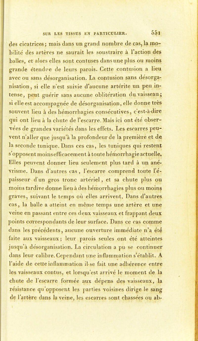 çles cicatrices; mais dans un grand nombre de cas,la ipp- Lilité des artères ne saurait les soustraire à l'action des balles, et alors elles sont contuses dans une plus ou moins grande étendue de leurs parois. Cette contusion a lieu avec ou sans désorganisation. La contusion sans désorga- nisation , si elle n'est suivie d'aucune artérite un peu ir^- tense, peut guérir sans aucune oblitération du vaisseau; si elle est accompagnée de désorganisation, elle donne très souvent lieu à deshémorrhagies consécutives, c'est-à-dire qui ont lieu à la chute de l'escarre. Mais ici ont été obser- vées de grandes variétés dans les effets. Les escarres peu- vent n'aller que jusqu'à la profondeur de la première et de la seconde tunique. Dans ces cas, les tuniques qui restent s'opposent moinsefficacement à toute hémorrhagie actuelle. Elles peuvent donner lieu seulement plus tard à un ané- vrisme. Dans d'autres cas , l'escarre comprend toute l'é- paisseur d'un gros tronc artériel, et sa chute plus ou moins tardive donne lieu à des hémorrhagies plus ou moins graves, suivant le temps où elles arrivent. Dans d'autres cas, la balle a atteint en même temps une artère et une veine en passant entre ces deux vaisseaux et frappant deux points correspondants de leur surface. Dans ce cas comme dans les précédents, aucune ouverture immédiate n'a été faite aux vaisseaux; leur parois seules ont été atteintes jusqu'à désorganisation. La circulation a pu se continuer dans leur calibre. Cependant une inflammation s'établit. A l'aide de cette inflammation il se fait une adhérence entre les vaisseaux contus, et lorsqu'est arrivé le moment de la chute de l'escarre formée aux dépens des vaisseaux, la résistance qu'opposent les parties voisines dirige le sang de l'artère dans la veine, les escarres sont chassées ou abr