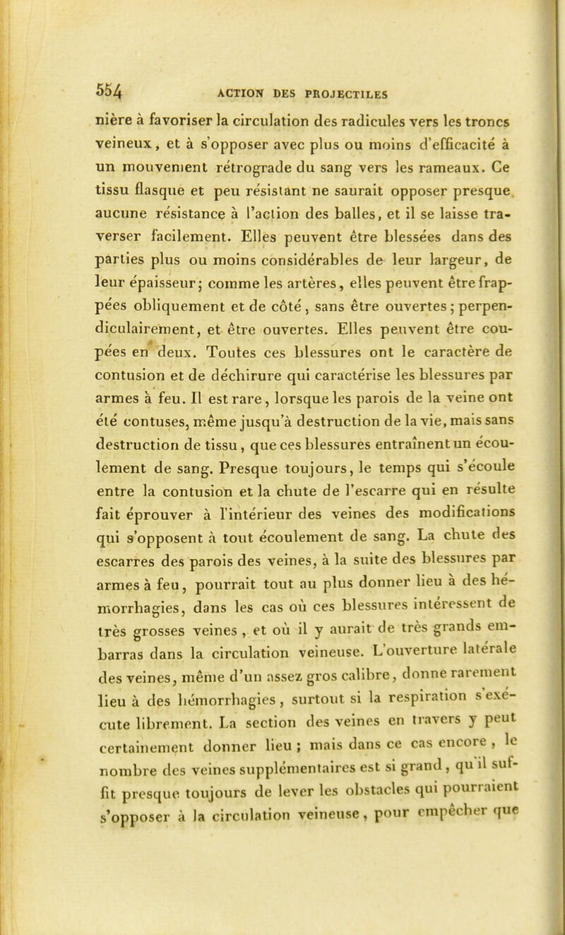 nière à favoriser la circulation des radicules vers les troncs veineux, et à s'opposer avec plus ou moins d'efficacité à un mouvement rétrograde du sang vers les rameaux. Ce tissu flasque et peu résistant ne saurait opposer presque aucune résistance à l'action des balles, et il se laisse tra- verser facilement. Elles peuvent être blessées dans des parties plus ou moins considérables de leur largeur, de leur épaisseur; comme les artères, elles peuvent être frap- pées obliquement et de côté , sans être ouvertes ; perpen- diculairement, et être ouvertes. Elles peuvent être cou- pees en deux. Toutes ces blessures ont le caractère de contusion et de déchirure qui caractérise les blessures par armes à feu. Il est rare, lorsque les parois de la veine ont été contuses, même jusqu'à destruction de la vie, mais sans destruction de tissu, que ces blessures entraînent un écou- lement de sang. Presque toujours, le temps qui s'écoule entre la contusion et la chute de l'escarre qui en résulte fait éprouver à l'intérieur des veines des modifications qui s'opposent à tout écoulement de sang. La chute des escarres des parois des veines, à la suite des blessures par armes à feu, pourrait tout au plus donner heu à des hé- morrhagies, dans les cas où ces blessures intéressent de très grosses veines , et où il y aurait de très grands em- barras dans la circulation veineuse. L'ouverture latérale des veines, même d'un assez gros calibre, donne rarement lieu à des hémorrhagies, surtout si la respiration s'exé- cute librement. La section des veines en travers y peut certainement donner lieu ; mais dans ce cas encore , le nombre des veines supplémentaires est si grand, qu il suf- fit presque toujours de lever les obstacles qui pourraient s'opposer à la circulation veineuse, pour empêcher que