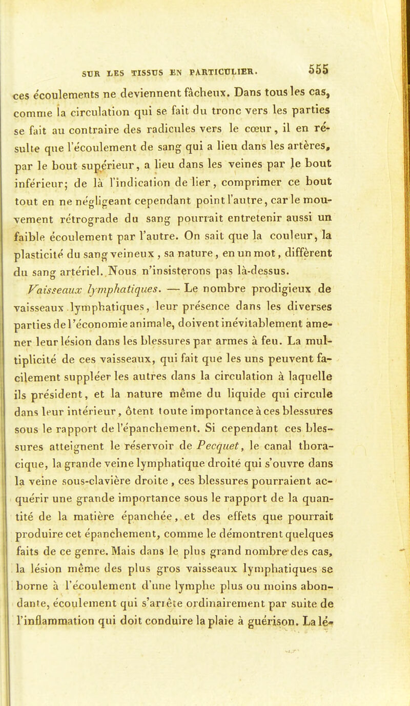 ces écoulements ne deviennent fâcheux. Dans tous les cas, comme la circulation qui se fait du tronc vers les parties se fait au contraire des radicules vers le cœur, il en ré- sulte que l'écoulement de sang qui a lieu dans les artères, par le bout supérieur, a lieu dans les veines par Je bout inférieur; de là l'indication délier, comprimer ce bout tout en ne négligeant cependant point l'autre, car le mou- vement rétrograde du sang pourrait entretenir aussi un faible écoulement par l'autre. On sait que la couleur, la plasticité du sang veineux , sa nature, en un mot, diffèrent du sang artériel..Nous n'insisterons pas là-dessus. Vaisseaux lymphatiques. — Le nombre prodigieux de vaisseaux lymphatiques, leur présence dans les diverses parties de l'économie animale, doivent inévitablement ame- ner leur lésion dans les blessures par armes à feu. La mul- tiplicité de ces vaisseaux, qui fait que les uns peuvent fa- cilement suppléer les autres dans la circulation à laquelle ils président, et la nature même du liquide qui circule dans leur intérieur, ôtent toute importance à ces blessures sous le rapport de l'épanchement. Si cependant ces bles- sures atteignent le réservoir de Pecquet, le canal thora- cique, la grande veine lymphatique droité qui s'ouvre dans la veine sous-clavière droite , ces blessures pourraient ac- quérir une grande importance sous le rapport de la quan- tité de la matière épanchée, et des effets que pourrait produire cet épanchement, comme le démontrent quelques faits de ce genre. Mais dans le plus grand nombre des cas, ! la lésion même des plus gros vaisseaux lymphatiques se borne à l'écoulement d'une lymphe plus ou moins abon- dante, écoulement qui s'ariêce ordinairement par suite de l'inflammation qui doit conduire la plaie à guérison. La lé-