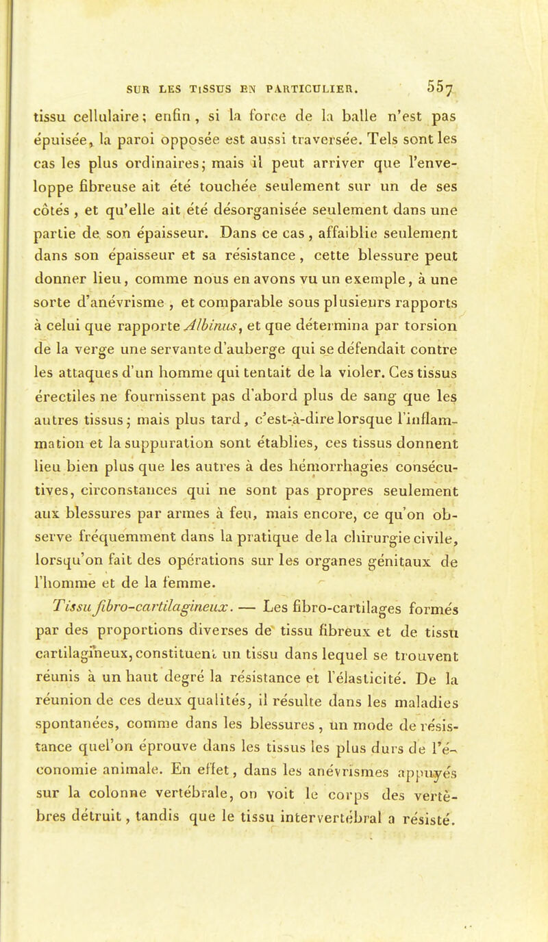 tissu cellulaire ; enfin, si la force de la balle n'est pas épuisée, la paroi opposée est aussi traversée. Tels senties cas les plus ordinaires; mais il peut arriver que l'enve- loppe fibreuse ait été touchée seulement sur un de ses côtés , et qu'elle ait été désorganisée seulement dans une partie de son épaisseur. Dans ce cas, affaiblie seulement dans son épaisseur et sa résistance, cette blessure peut donner lieu, comme nous en avons vu un exemple, à une sorte d'anévrisme , et comparable sous plusieurs rapports à celui que rapporte ^/^/««j, et que détermina par torsion de la verge une servante d'auberge qui se défendait contre les attaques d'un homme qui tentait de la violer. Ces tissus érectiles ne fournissent pas d'abord plus de sang que les autres tissus; mais plus tard, c^est-à-direlorsque l'inflam- mation et la suppuration sont établies, ces tissus donnent lieu bien plus que les autres à des hémorrhagies consécu- tives, circonstances qui ne sont pas propres seulement aux blessui'es par armes à feu, mais encore, ce qu'on ob- serve fréquemment dans la pratique delà chirurgie civile, lorsqu'on fait des opérations sur les organes génitaux de l'homme et de la femme. Tissu fibro-cartilagineux.— Les fibro-cartilages formés par des proportions diverses de tissu fibreux et de tissu carlilagrneux, constituent, un tissu dans lequel se trouvent réunis à un haut degré la résistance et l'élasticité. De la réunion de ces deux qualités, il résulte dans les maladies spontanées, comme dans les blessures, un mode de résis- tance quel'on éprouve dans les tissus les plus durs de l'é- conomie animale. En eflet, dans les anévrismes appuyés sur la colonne vertébrale, on voit le corps des vertè- bres détruit, tandis que le tissu intervertébral a résisté.