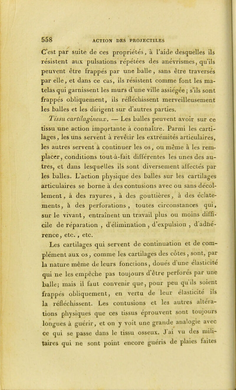 C'est par suite de ces propriétés, à l'aide desquelles ils résistent aux pulsations répétées des anévrisraes, qu'ils peuvent être frappés par une balle, sans être traversés par elle, et dans ce cas, ils résistent comme font les ma- telas qui garnissent les murs d'une ville assiégée ; s'ils sont frappés obliquement, ils réfléchissent merveilleusement les balles et les dirigent sur d'autres parties. Tissu cartilagineux. — Les balles peuvent avoir sur ce tissu une action importante à connaître. Parmi les carti- lages, les uns servent à revêtir les extrémités articulaires, les autres servent à continuer les os, ou même à les rem- placer, conditions tout-à-fait différentes les unes des au- tres, et dans lesquelles ils sont diversement affectés par les balles. L'action physique des balles sur les cartilages articulaires se borne à des contusions avec ou sans décol- lement, à des rayures, à des gouttières, à des éclate- ments, à des perforations, toutes circonstances qui, sur le vivant, entraînent un travail plus ou moins diffi- cile de réparation , d'élimination , d'expulsion , d'adtié- rence, etc., etc. Les cartilages qui servent de continuation et de com- plément aux os, comme les cartilages des côtes , sont, par la nature même de leurs fonctions, doués d'une élasticité qui ne les empêche pas toujours d'être perforés par une balle; mais il faut convenir que, pour peu qu'ils soient frappés obliquement, en vertu de leur élasticité ils la réfléchissent. Les contusions et les autres altéra- tions physiques que ces tissus éprouvent sont toujours longues à guérir, et on y voit une grande analogie avec ce qui se passe dans le tissu osseux. J'ai vu des mili- taires qui ne sont point encore guéris de plaies faites