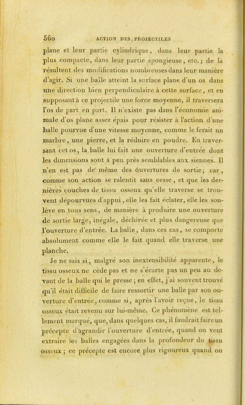 plane et leur partie cylindrique, dans leur partie la plus compacte, dans leur partie spongieuse, etc.; de là résultent des modifications nombreuses dans leur manière d'agir. Si une balle atteint la surface plane d'un os dans une direction bien perpendiculaire à cette surface, et en supposante ce projectile une force moyenne, il traversera l'os de part en part. Il n'existe pas dans l'économie ani- male d'os plane assez épais pour résister à l'action d'une balle pourvue d'une vitesse moyenne, comme le ferait un marbre, une pierre, et la réduire en poudre. En traver- sant cet os, la balle lui fait une ouverture d'entrée dont les dimensions sont à peu px^ès semblables aux siennes. Il n'en est pas de'même des ouvertures de sortiej car, comme son action se ralentit sans cesse , et que les der- nières couches de tissu osseux qu'elle traverse se trou- vent dépourvues d'appui, elle les fait éclater, elle les sou- lève en tous sens, de manière à produii'e une ouverture de sortie large, inégale, déchirée et plus dangereuse que l'ouverture d'entrée. La balle , dans ces cas, se comporte absolument comme elle le fait quand elle traverse une planche. Je ne sais si, malgré son inexiensibilité apparente, le tissu osseux ne cède pas et ne s'écarte pas un peu au de- vant de la balle qui le presse ; en effet, j'ai souvent trouvé qu'il était difficile de faire ressortir une balle par son ou- verture d'entrée, comme si, après l'avoir reçue, le tissu osseux était revenu sur lui-même. Ce phénomène est tel- lement marqué, que, dans quelques cas, il faudrait faire un précepte d agrandir l'ouverture d'entrée, quand on veut extraire les balles engagées dans la profondeur du tissu osseux ; ce précepte est encore plus rigoureux quand on