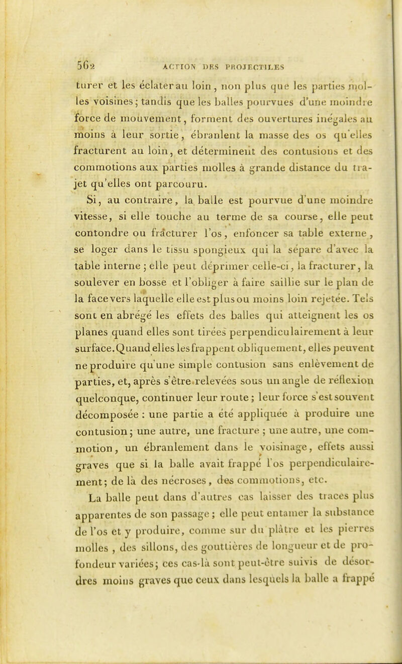 turer et les éclater au loin, non plus que les jjarties niol- les voisines; tandis que les balles pourvues d'une moindre force de mouvement, forment des ouvertures inégales au moins à leur sortie, ébranlent la masse des os quelles fracturent au loin, et déterminent des contusions et des commotions aux parties molles à grande distance du tra- jet qu'elles ont parcouru. Si, au contraire, la balle est pourvue d'une moindre vitesse, si elle touche au terme de sa course, elle peut contondre ou fracturer l'os, enfoncer sa table externe , se loger dans le tissu spongieux qui la sépare d'avec la table interne ; elle peut déprimer celle-ci, la fracturer, la soulever en bosse et l'obliger à faire saillie sur le plan de la face vers laquelle elle est plus ou moins loin rejetée. Tels sont en abrégé les effets des balles qui atteignent les os planes quand elles sont tirées perpendiculairement à leur surface.Quand elles lesfrappent obliquement, elles peuvent ne produire qu'une simple contusion sans enlèvement de parties, et, après s'être.relevées sous un angle de réflexion quelconque, continuer leur route; leur force s'est souvent décomposée : une partie a été appliquée à produire une contusion; une autre, une fracture ; une autre, une com- motion , un ébranlement dans le voisinage, effets aussi graves que si la balle avait frappé l'os perpendiculaire- ment; de là des nécroses, des commotions, etc. La balle peut dans d'autres cas laisser des traces plus apparentes de son passage ; elle peut entamer la substance de l'os et y produire, comme sur du plâtre et les pierres molles , des sillons, des gouttières de longueur et de pro- fondeur variées; ces cas-là sont peut-être suivis de désor- dres moins graves que ceux dans lesquels la balle a frappé