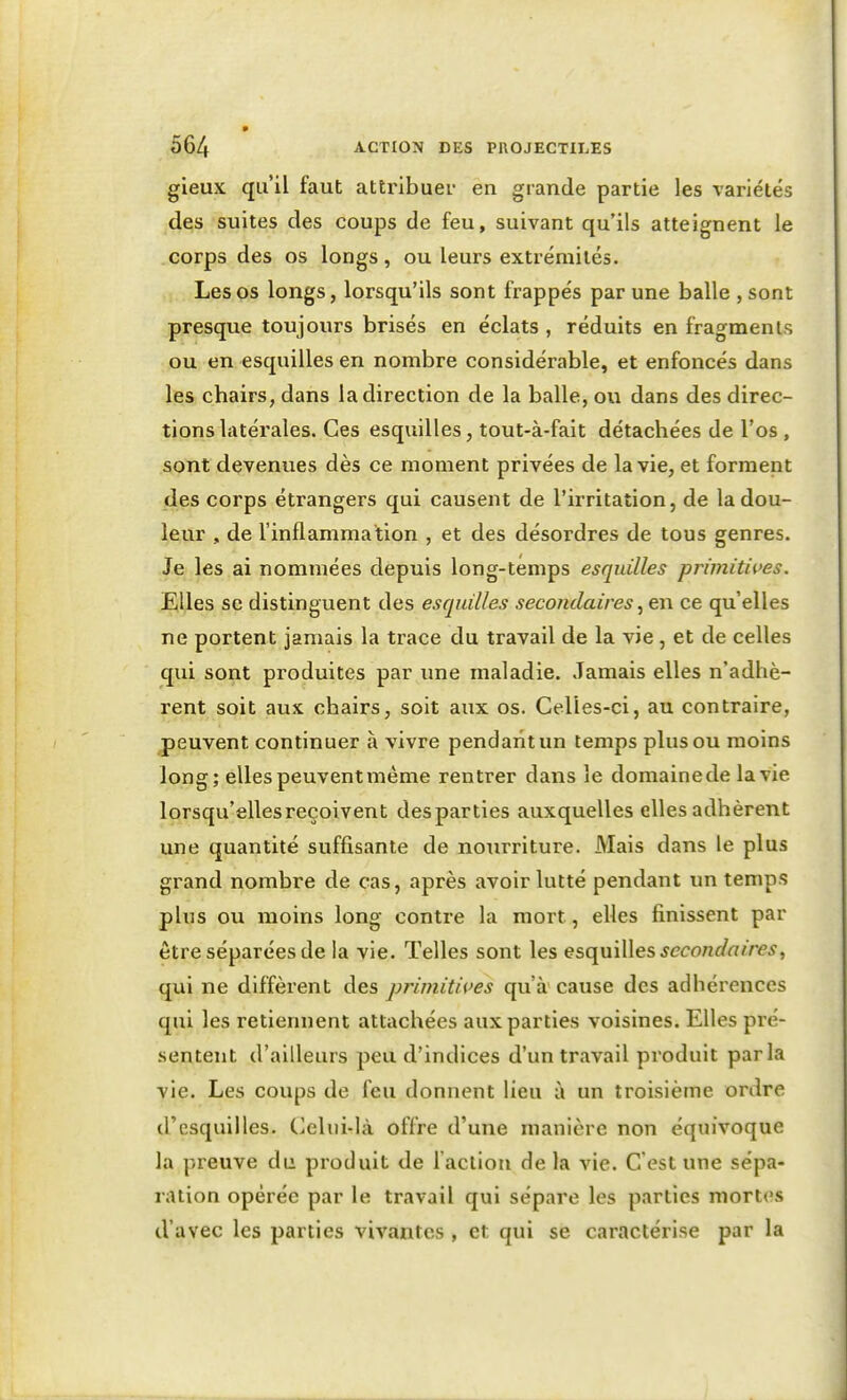 gieux qu'il faut attribuei- en grande partie les variétés des suites des coups de feu, suivant qu'ils atteignent le corps des os longs, ou leurs extrémités. Les os longs, lorsqu'ils sont frappés par une balle , sont presque toujours brisés en éclats , réduits en fragments ou en esquilles en nombre considérable, et enfoncés dans les chairs, dans la direction de la balle, ou dans des direc- tions latérales. Ces esquilles, tout-à-fait détachées de l'os , sont devenues dès ce moment privées de la vie, et forment des corps étrangers qui causent de l'irritation, de la dou- leur , de l'inflammation , et des désordres de tous genres. Je les ai nommées depuis long-temps esquilles primitives. Elles se distinguent des esquilles secondaires ce qu'elles ne portent jamais la trace du travail de la vie, et de celles qui sont produites par une maladie. Jamais elles n'adhè- rent soit aux chairs, soit aux os. Celles-ci, au contraire, peuvent continuer à vivre pendant un temps plus ou moins long; elles peuvent même rentrer dans le domaine de la vie lorsqu'elles reçoivent desparties auxquelles elles adhèrent une quantité suffisante de nourriture. Mais dans le plus grand nombre de cas, après avoir lutté pendant un temps plus ou moins long contre la mort, elles finissent par être séparées de la vie. Telles sont les esc\và\\es secondaires^ qui ne diffèrent des primitives qu'à cause des adhérences qui les retiennent attachées aux parties voisines. Elles pré- sentent d'ailleurs peu d'indices d'un travail produit parla vie. Les coups de feu donnent lieu à un troisième ordre d'esquilles. Celui-là offre d'une manière non équivoque la preuve du produit de l'action de la vie. C'est une sépa- ration opérée par le travail qui sépare les parties mortes d'avec les parties vivantes , et qui se caractérise par la