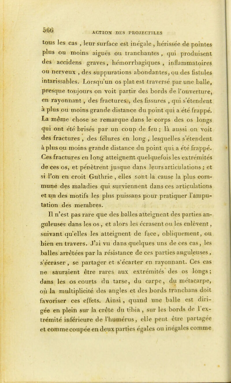 tous les cas , leur surface est inégale , hérissée de pointes plus ou moins aiguës ou tranchantes , qui produisent des accidens graves, hémorrhagiques , inflammatoires ou nerveux , des suppurations abondantes, ou des fistules intarissables. Lorsqu'un os plat est traversé par une balle, presque toujours on voit partir des bords de l'ouverture, en rayonnant , des fractures., des fissures , qui s'étendent à plus ou moins grande distance du point qui a été frappé. La même chose se remarque dans le corps des os longs qui ont été brisés par un coup de feu ; là aussi on voit des fractures , des fêlures en long , lesquelles s'étendent à plus ou moins grande distance du point qui a été frappé. Ces fractures en long atteignent quelquefois les extrémités de ces os, et pénètrent jusque dans leurs articulations ; et si l'on en croit Gulhrie , elles sont la cause la plus com- mune des maladies qui sui'viennent dans ces articulations et un des motifs les plus puissans pour pratiquer l'ampu- tation des membres. Il n'est pas rare que des balles atteignent des parties an- guleuses dans les os , et alors les écrasent ou les enlèvent, suivant qu'elles les atteignent de face, obliquement, ou bien en travers. J'ai vu dans quelques uns de ces cas, les balles arrêtées par la résistance de ces parties anguleuses, s'écraser , se partager et s'écarter en rayonnant. Ces cas ne sauraient être rares aux extrémités des os longs ; dans les os courts du tarse, du carpe, du métacarpe, où la multiplicité des angles et des bords tranchans doit favoriser ces effets. Ainsi, quand une balle est diri- gée en plein sur la crête du tibia , sur les bords de l'ex- trémité inférieure de l'humérus, elle peut être partagée et comme coupée en deux parties égales ou inégales comme