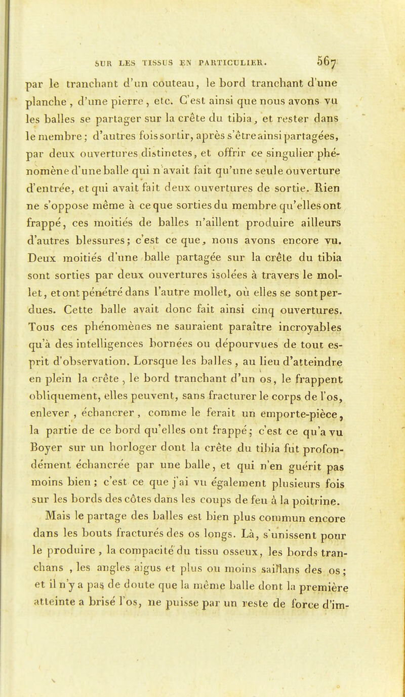 par le tranchant d'un couteau, le bord tranchant d'une planche , d'une pierre , etc. C'est ainsi que nous avons vu les balles se partager sur la crête du tibia, et rester dans le membre ; d'autres fois sortir, après s'être ainsi partagées, par deux ouvertures distinctes, et offrir ce singulier phé- nomène d'une balle qui n avait fait qu'une seule ouverture d'entrée, et qui avait fait deux ouvertures de sortie. Rien ne s'oppose même à ce que sorties du membre qu'elles ont frappé, ces moitiés de balles n'aillent produire ailleurs d'autres blessures; c'est ce que, nous avons encore vu. Deux moitiés d'une balle partagée sur la crêle du tibia sont sorties par deux ouvertures isolées à travers le mol- let, et ont pénétré dans l'autre mollet, où elles se sont per- dues. Cette balle avait donc fait ainsi cinq ouvertures. Tous ces phénomènes ne sauraient paraître incroyables qu'à des intelligences bornées ou dépourvues de tout es- prit d'observation. Lorsque les balles , au lieu d'atteindre en plein la crête , le bord tranchant d'un os, le frappent obliquement, elles peuvent, sans fracturer le corps de l'os, enlever , échancrer , comme le ferait un emporte-pièce, la partie de ce bord qu'elles ont frappé; c'est ce qu'a vu Boyer sur un horloger dont la crête du tibia fut profon- dément échancrée par une balle, et qui n'en guérit pas moins bien ; c'est ce que j'ai vu également plusieurs fois sur les bords des côtes dans les coups de feu à la poitrine. Mais le partage des balles est bien plus commun encore dans les bouts fracturés des os longs. Là, s'unissent pour le produire , la compacité du tissu osseux, les bords tran- chans , les angles aigus et plus ou moins saiHans des os ; et il n'y a paij de doute que la même balle dont la première atteinte a brisé l'os, ne puisse par un reste de force d'im-