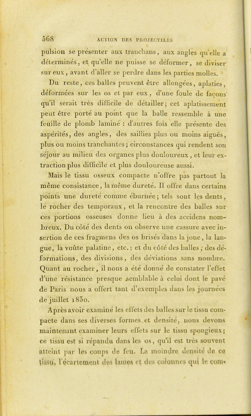 pulsion se présenter aux Iranclians, aux angles qu'elle a délerminés, et qu'elle ne puisse se déformer, se diviser sur eux, avant d'aller se perdre dans les parties molles. Du reste, ces balles peuvent êlre allongées, aplaties, déformées sur les os et par eux. d'une foule de façons qu'il serait très difficile de détailler j cet aplatissement peut être porté au point que la balle ressemble à une feuille de plomb laminé : d'autres fois elle présente des aspérités, des angles, des saillies plus ou moins aiguës, plus ou moins trancliantes ; circonstances qui rendent son séjour au milieu des organes plus douloureux , et leur ex- traction plus difficile et plus douloureuse aussi. Mais le tissu osseux compacte n'offre pas partout la même consistance, la même dureté. Il offre dans certains points une dureté comme éburnée; tels sont les dents, le rocher des temporaux, et la rencontre des balles sur ces portions osseuses donne lieu à des accidens nom- breux. Du côté des dents on observe une cassure avec in- sertion de ces fragmens des os brisés dans la joue, la lan- gue, la voûte palatine, etc. ; et du côté des balles , des dé- formations, des divisions, des déviations sans nombre. Quant au rocher, il nous a été donné de constater l'eflét d'une résistance presque semblable à celui dont le pavé de Paris nous a offert tant d'exemples dans les journées de juillet i83o. Après avoir examiné les effets des balles sur le tissu com- pacte dans ses diverses formes.et densité, nous devons maintenant examiner leurs effets sur le tissu spongieux; ce lissu est si répandu dans les os, qu'il est très souvent atteint j^ar les coups de feu. La moindre densité de ce |issu, l'écavtement dos lames et dos colonnes qui le can\«