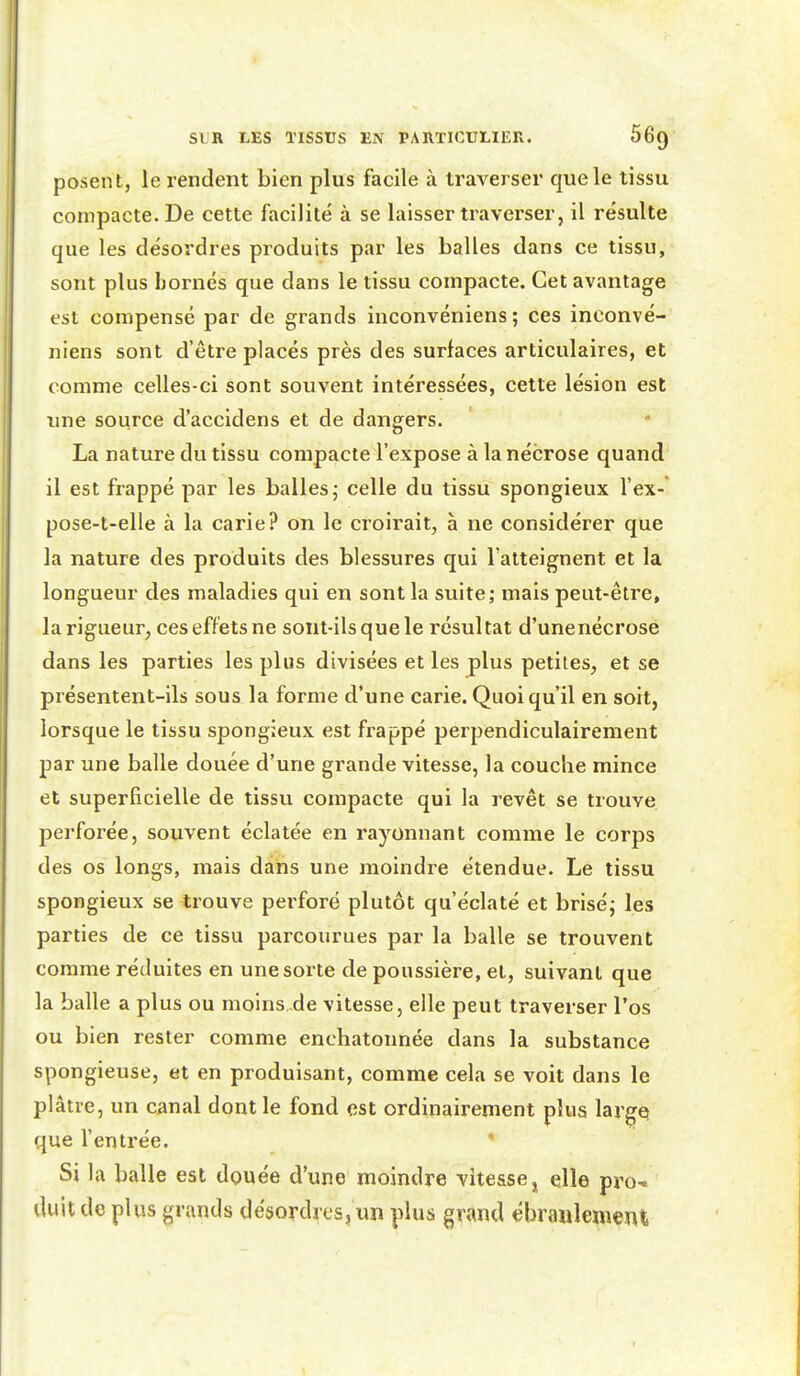 posent, le i-endent bien plus facile à traverser que le tissu compacte. De cette facilité à se laisser traverser, il résulte que les désordres produits par les balles dans ce tissu, sont plus bornés que dans le tissu compacte. Cet avantage est compensé par de grands inconvéniens ; ces inconvé- niens sont d'être placés près des surfaces articulaires, et comme celles-ci sont souvent intéressées, cette lésion est une source d'accidens et de dangers. La nature du tissu compacte l'expose à la nécrose quand il est frappé par les balles j celle du tissu spongieux l'ex- pose-t-elle à la carie? on le croirait, à ne considérer que la nature des produits des blessures qui l'atteignent et la longueur des maladies qui en sont la suite; mais peut-être, la rigueur, ces effets ne sont-ils que le résultat d'unenécrose dans les parties les plus divisées et les plus petites, et se présentent-ils sous la forme d'une carie. Quoiqu'il en soit, lorsque le tissu spongieux est frappé perpendiculairement par une balle douée d'une grande vitesse, la couclie mince et superficielle de tissu compacte qui la revêt se trouve, perforée, souvent éclatée en rayonnant comme le corps des os longs, mais dans une moindre étendue. Le tissu spongieux se trouve perforé plutôt qu'éclaté et brisé; les parties de ce tissu parcourues par la balle se trouvent comme réduites en une sorte de poussière, et, suivant que la balle a plus ou moins.de vitesse, elle peut traverser l'os ou bien rester comme enchatonnée dans la substance spongieuse, et en produisant, comme cela se voit dans le plâtre, un canal dont le fond est ordinairement plus large» que l'entrée. ' Si la balle est douée d'une moindre vitesse, elle pro- duit de plus grands désordres, un plus grand ébranlement