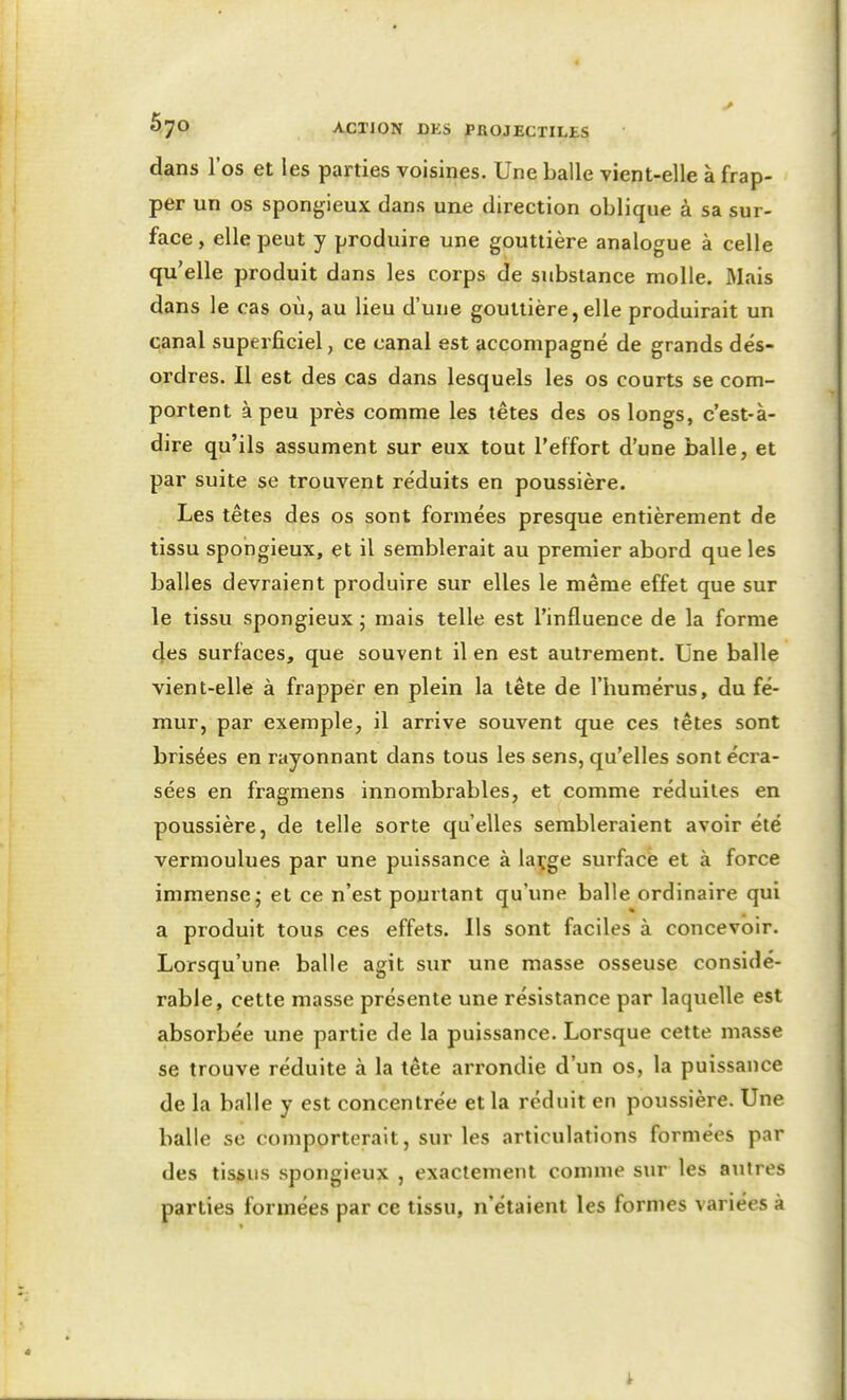 dans l'os et les parties voisines. Une balle vient-elle à frap- per un os spongieux dans une direction oblique à sa sur- face , elle peut y produire une gouttière analogue à celle qu'elle produit dans les corps de substance molle. Mais dans le cas où, au lieu d'une gouttière,elle produirait un çanal superficiel, ce canal est accompagné de grands dés- ordres. Il est des cas dans lesquels les os courts se com- portent à peu près comme les têtes des os longs, c'est-à- dire qu'ils assument sur eux tout l'effort d'une balle, et par suite se trouvent réduits en poussière. Les têtes des os sont formées presque entièrement de tissu spongieux, et il semblerait au premier abord que les balles devraient produire sur elles le même effet que sur le tissu spongieux ; mais telle est l'influence de la forme 4es surfaces, que souvent il en est autrement. Une balle vient-elle à frapper en plein la tête de l'humérus, du fé- mur, par exemple, il arrive souvent que ces têtes sont brisées en rayonnant dans tous les sens, qu'elles sont écra- sées en fragmens innombrables, et comme réduites en poussière, de telle sorte quelles sembleraient avoir été vermoulues par une puissance à laçge surface et à force immense 5 et ce n'est pourtant qu'une balle ordinaire qui a produit tous ces effets. Ils sont faciles à concevoir. Lorsqu'une balle agit sur une masse osseuse considé- rable, cette masse présente une résistance par laquelle est absorbée une partie de la puissance. Lorsque cette masse se trouve réduite à la tête arrondie d'un os, la puissance de la balle y est concentrée et la réduit en poussière. Une balle se comporterait, sur les articulations formées par des tissus spongieux , exactement comme sur les aulres parties formées par ce tissu, n'étaient les formes variées à