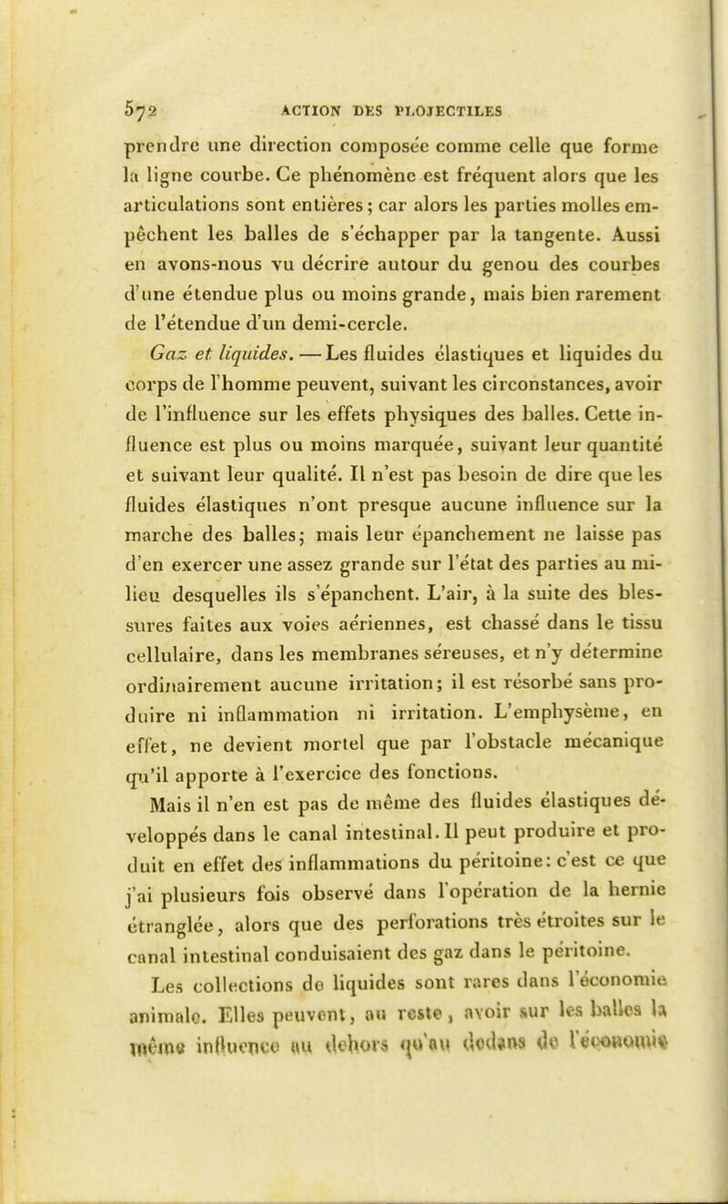 prendre une direction composée comme celle que forme la ligne courbe. Ce phénomène est fréquent alors que les articulations sont entières; car alors les parties molles em- pêchent les balles de s'échapper par la tangente. Aussi en avons-nous vu décrire autour du genou des courbes d'une étendue plus ou moins grande, mais bien rarement de l'étendue d'un demi-cercle. Gaz et liquides. —Les fluides élastiques et liquides du corps de l'homme peuvent, suivant les circonstances, avoir de l'influence sur les effets physiques des balles. Cette in- fluence est plus ou moins marquée, suivant leur quantité et suivant leur qualité. Il n'est pas besoin de dire que les fluides élastiques n'ont presque aucune influence sur la marche des balles j mais leur épanchement ne laisse pas d'en exercer une assez grande sur l'état des parties au mi- lieu desquelles ils s'épanchent. L'air, à la suite des bles- sures faites aux voies aériennes, est chassé dans le tissu cellulaire, dans les membranes séreuses, et n'y détermine ordinairement aucune irritation; il est résorbé sans pro- duire ni inflammation ni irritation. L'emphysème, en effet, ne devient mortel que par l'obstacle mécanique qu'il apporte à l'exercice des fonctions. Mais il n'en est pas de même des fluides élastiques dé- veloppés dans le canal intestinal. Il peut produire et pro- duit en effet des inflammations du péritoine: c'est ce que j'ai plusieurs fois observé dans l'opération de la hernie étranglée, alors que des perforations très étroites sur le canal intestinal conduisaient des gaz dans le péritoine. Les collections do liquides sont rares dans l'économie animale. Elles peuvent, au reste, avoir sur les balles h i«ême inOucpço «u dehors m\\\ cloiUns Oc lewBomiv^