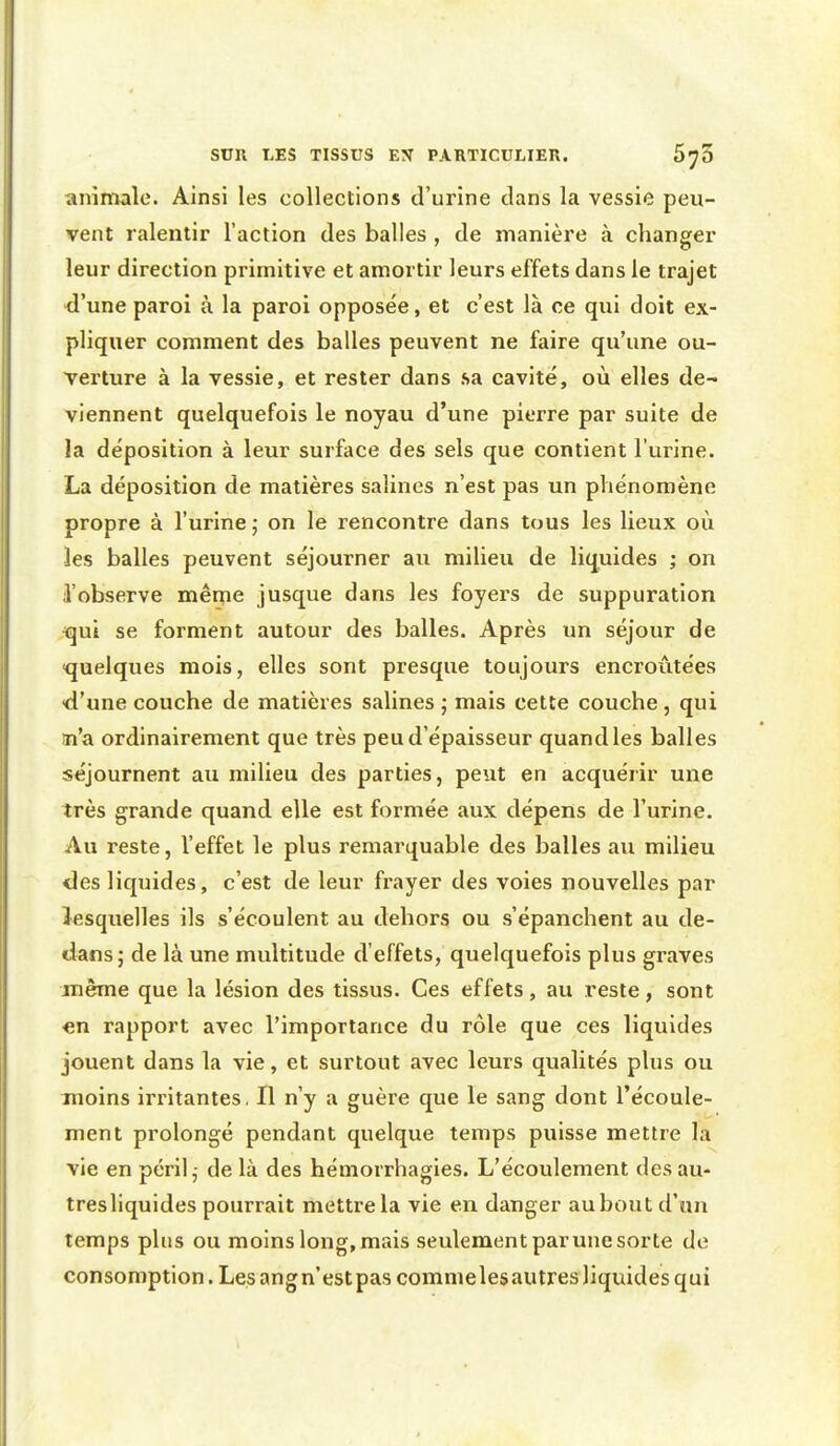 animale. Ainsi les collections d'urine clans la vessie peu- vent ralentir l'action des balles , de manière à changer leur direction primitive et amortir leurs effets dans le trajet ■d'une paroi à la paroi opposée, et c'est là ce qui doit ex- pliquer comment des balles peuvent ne faire qu'une ou- verture à la vessie, et rester dans sa cavité, où elles de- viennent quelquefois le noyau d'une pierre par suite de la déposition à leur surface des sels que contient l'urine. La déposition de matières salines n'est pas un phénomène propre à l'urine ; on le rencontre dans tous les lieux où les balles peuvent séjourner au milieu de liquides ; on l'observe même jusque dans les foyers de suppuration ^ui se forment autour des balles. Après un séjour de ■quelques mois, elles sont presque toujours encroûtées •d'une couche de matières salines ; mais cette couche , qui ai'a ordinairement que très peu d'épaisseur quand les balles séjournent au milieu des parties, peut en acquérir une très grande quand elle est formée aux dépens de l'urine. Au reste, l'effet le plus remarquable des balles au milieu des liquides, c'est de leur frayer des voies nouvelles par lesquelles ils s'écoulent au dehors ou s'épanchent au de- dans; de là une multitude d'effets, quelquefois plus graves même que la lésion des tissus. Ces effets, au reste, sont «n rapport avec l'importance du rôle que ces liquides jouent dans la vie, et surtout avec leurs qualités plus ou moins irritantes, Il n'y a guère que le sang dont l'écoule- ment prolongé pendant quelque temps puisse mettre la vie en péril,- de là des hémorrhagies. L'écoulement des au- tres liquides pourrait mettre la vie en danger au bout d'un temps plus ou moins long, mais seulement par une sorte de consomption. Les angn'estpas commelesautres liquides qui