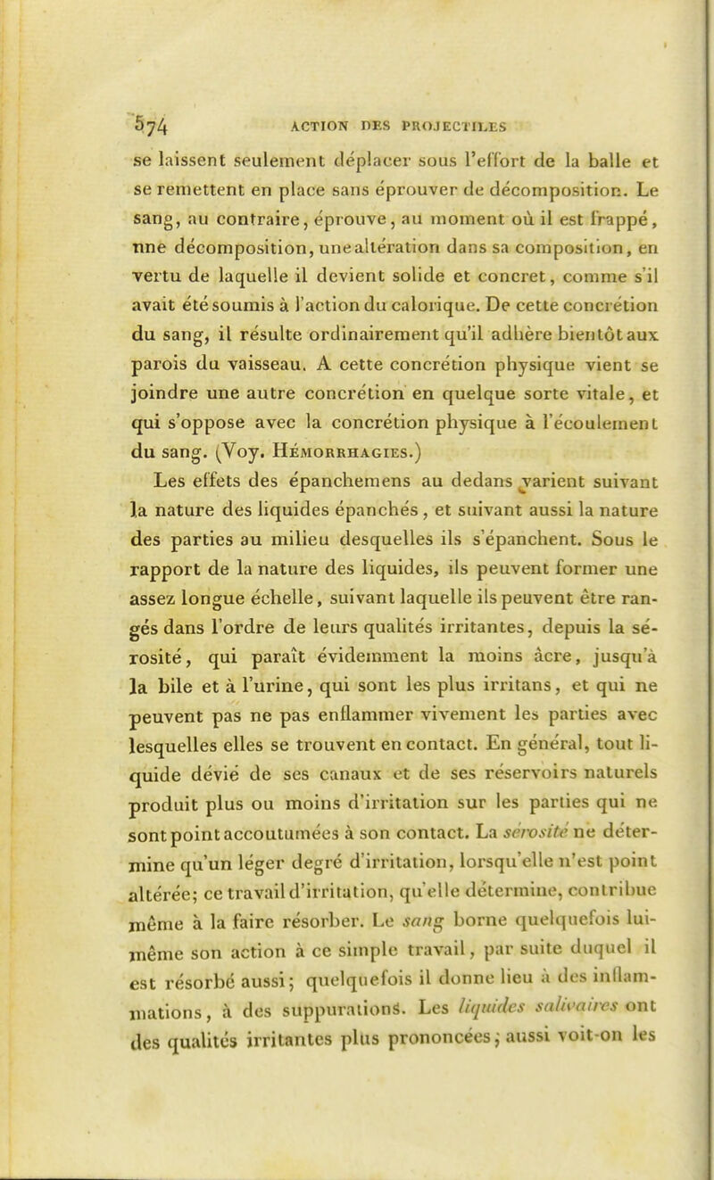 se laissent seulement déplacer sous l'effort de la balle et se remettent en place sans éprouver de décomposition. Le sang, au contraire, éprouve, au moment où il est frappé, nne décomposition, une altération dans sa composition, en vertu de laquelle il devient solide et concret, comme s'il avait été soumis à l'action du calorique. De cette concrétion du sang, il résulte ordinairement qu'il adhère bientôt aux parois du vaisseau. A cette concrétion physique vient se joindre une autre concrétion en quelque sorte vitale, et qui s'oppose avec la concrétion physique à l'écoulement du sang. (Voy. Hémorrhagies.) Les effets des épanchemens au dedans jarient suivant la nature des liquides épanchés , et suivant aussi la nature des parties au milieu desquelles ils s'épanchent. Sous le rapport de la nature des liquides, ils peuvent former une assez longue échelle, suivant laquelle ils peuvent être ran- gés dans l'ordre de leurs qualités irritantes, depuis la sé- rosité, qui paraît évidemment la moins acre, jusqu'à la bile et à l'urine, qui sont les plus irritans, et qui ne peuvent pas ne pas enflammer vivement les parties avec lesquelles elles se trouvent en contact. En général, tout li- quide dévié de ses canaux et de ses réservoirs naturels produit plus ou moins d'irritation sur les parties qui ne sont point accoutumées à son contact. La sérosité ne déter- mine qu'un léger degré d'irritation, lox'squ'elle n'est point altérée; ce travail d'irritation, qu'elle détermine, contribue même à la faire résorber. Le sans; borne quelquefois lui- même son action à ce simple travail, par suite duquel il est résorbé aussi; quelquefois il donne lieu à des inflam- mations , à des suppurations. Les liquides salivaires ont des qualités irritantes plus prononcées j aussi voit-on les