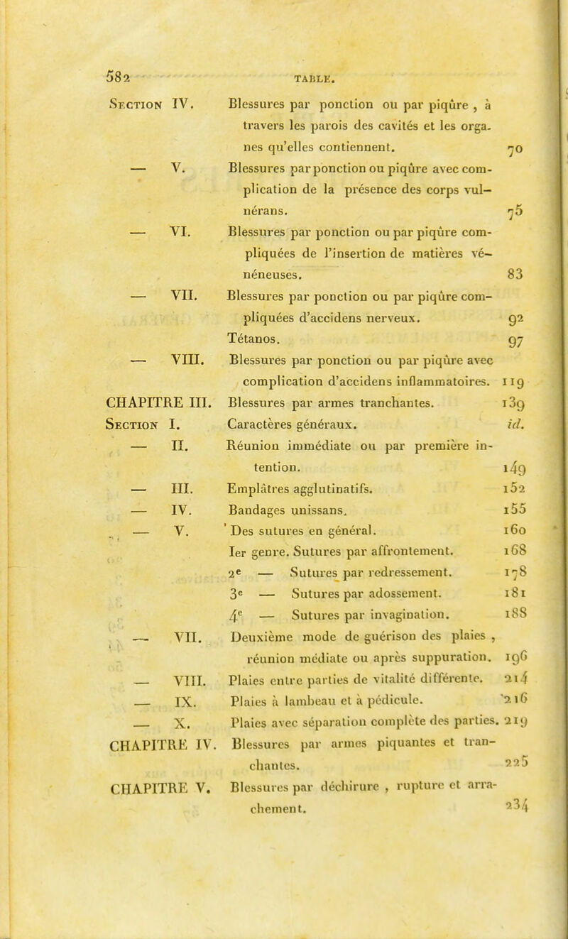 Section IV. — V. — VI. — VII. — VIII. CHAPITRE III. Section I. — II. — m. — IV. — V. — vu. — VIII. — IX. — X. CHAPITRE IV, CHAPITRE V. Blessures par ponction ou par piqûre , à travers les parois des cavités et les orga. nés qu'elles contiennent. Blessures par ponction ou piqûre avec com- plication de la présence des corps vul— uérans. Blessures par ponction ou par piqûre com- pliquées de l'insertion de matières vé- néneuses. Blessures par ponction ou par piqûre com- pliquées d'accidens nerveux. Tétanos. Blessures par ponction ou par piqûre avec complication d'accidens inflammatoires. Blessures par armes tranchantes. Caractères généraux. Réunion immédiate ou par première in- tention. Emplâtres agglutinatifs. Bandages unissans. ' Des sutures en général. 1er genre. Sutures par affrontement. 2* — Sutures par redressement. 3« — Sutures par adossement. 4^ — Sutures par invagination. Deuxième mode de guérison des plaies , réunion médiate ou après suppuration. Plaies entre parties de vitalité différente. Plaies à lambeau et à pédicule. Plaies avec séparation complète des parties. Blessures par armes piquantes et tran- chantes. Blessures par déchirure , rupture et arra- chement. 70 83 92 97 119 ici. i49 162 i55 160 168 17S 181 i88 igG ai 4 216 219 225 23/4