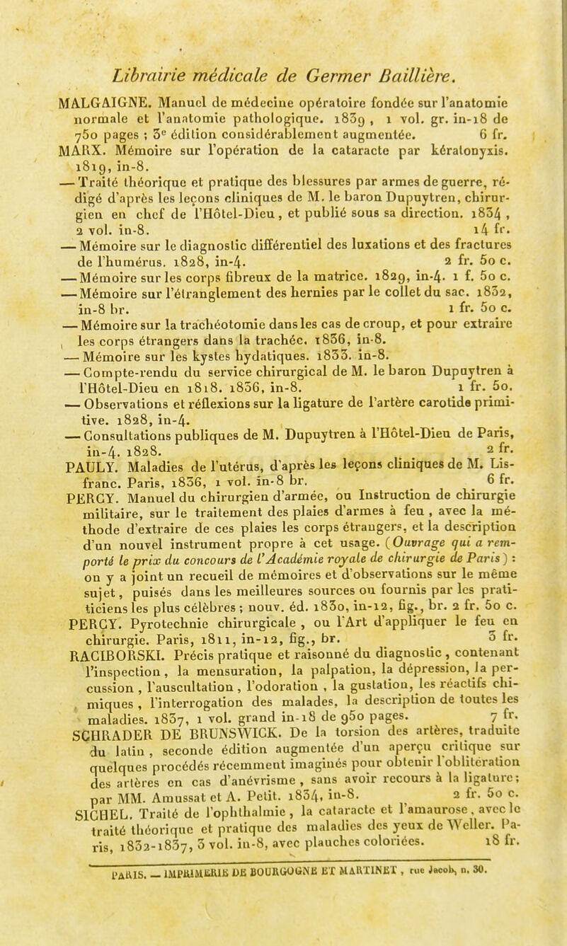 Librairie médicale de Germer Baillière. MALGAIGNE. Manuel de médecine opératoire fondée sur l'anatomïe normale et l'anatomïe pathologique. iSSg , i vol. gr. in-i8 de 760 pages ; 5^ édition considérablement augmentée. 6 fr. MAUX. Mémoire sur l'opération de la cataracte par kéralonyxis. 1819, in-8. — Traité théorique et pratique des blessures par armes de guerre, ré- digé d'après les leçons cliniques de M. le baron Dupuytren, chirur- gien en chef de l'Hôtel-Dieu, et publié sous sa direction. i834 , 2 vol. in-8. i4 fi'« — Mémoire sur le diagnostic différentiel des luxations et des fractures de l'humérus. 1828, in-4. 2 fr. 5o c. — Mémoire sur les corps fibreux de la matrice. 1829, in-4. 1 ^- 5o c. — Mémoire sur l'élrangleroent des hernies par le collet du sac. i832, in-8 br. 1 fr. 5o c. — Mémoire sur la trachéotomie dans les cas de croup, et pour extraire I les corps étrangers dans la trachée. ï836, in-8. — Mémoire sur les kystes hydatiques. i833. in-8. — Compte-rendu du service chirurgical de M. le baron Dupuytren à l'Hôtel-Dieu en 1818. 1806, in-8. i fr. 5o. — Observations et réflexions sur la ligature de l'artère carotida primi- tive. 1828,in-4. — Consultations publiques de M. Dupuytren à l'Hôtel-Dieu de Paris, in-4. 1828. 2 fr. PAULY. Maladies de l'utérus, d'après les leçons cliniques de M. Lis- franc. Paris, i836, 1 vol. in-8 br. 6 fr. PERCY. Manuel du chirurgien d'armée, ou Instruction de chirurgie militaire, sur le traitement des plaies d'armes à feu , avec la mé- thode d'extraire de ces plaies les corps étrangers, et la description d'un nouvel instrument propre à cet usage. {Ouvrage qui a rem- porté le prix du concours de l'Académie royale de chirurgie de Paris ) : on y a joint un recueil de mémoires et d'observations sur le même sujet, puisés dans les meilleures sources ou fournis par les prati- ticiensles plus célèbres ; nouv. éd. i85o, in-12, fig., br. 2 fr. 5o c. PERCY. Pyrotechnie chirurgicale , ou TArt d'appliquer le feu en chirurgie. Paris, 1811, in-12, fig., br. 5 fr. RACIBORSKI. Précis pratique et raisonné du diagnostic , contenant l'inspection, la mensuration, la palpation, la dépression, Ja per- cussion , rauscultation, l'odoration . la gustation, les réactifs chi- miques , l'interrogation des malades, la description de toutes les maladies. 1837, 1 vol. grand in-18 de 960 pages. 7 fr. SCHRADER DE BRUNSWICK. De la torsion des artères, traduite du latin, seconde édition augmentée d'un aperçu critique sur quelques procédés récemment imaginés pour obtenir 1 oblitération des artères en cas d'anévrisme , sans avoir recours à la ligature; par MM. Amussat et A. Petit. i834, iu-S. 2 fr. 5o c. SIGHEL. Traité de l'ophlhalmic , la cataracte et l'amaurose. avec le traité théorique et pratique des maladies des yeux de Weller. Pa- ris, i832-i837, 3 vol. iu-8, avec planches coloriées. 18 fr. l'AttlS. — IMPlUMIiRlii DU BOURGOGNE EX MAUXINEI , rue JacoU, n. 30.