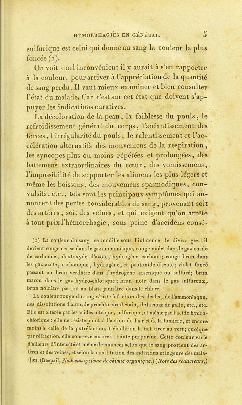 sulfunque est celui qui donne au sang la couleur la plus foncée (i). On voit quel inconvénient il y aurait à s'en rapporter à la couleur, pour arriver à l'appréciation de la quantité de sang perdu. Il vaut mieux examiner et bien consulter l'état du malade. Car c'est sur cet état que doivent s'ap- puyer les indications curatives. La décoloration de la peau, la faiblesse du pouls, le refroidissement général du corps, l'anéantissement des forces, l'irrégularité du pouls, le ralentissement et l'ac- célération alternatifs des mouvemens de la respiration, les syncopes plus ou moins répétées et prolongées , des battemens extraordinaires du coeur, des vomissemens, l'impossibilité de supporter les alimens les plus légers et même les boissons, des mouvemens spasmodiques, con- vulsifs, etc., tels sont les principaux symptômes qui an- noncent des pertes considérables de sang, provenant soit des artères , soit des veines , et qui exigent qu'on arrête à tout prix l'hémorrliagie, sous peine d'accidens consé- (r) La conteur du sang se modifie sons l'influence de divers gaz : il devient rouge cerise dans le gaz ammoniaque, rouge violet dans le gaz oxide de cartonne, deutoxyde d'azote, hydrogène carboné; ronge bran dans les gaz azote, carbonique, hydrogène, et protoxide d'azote ; violet foncé passant au brun verdâtre dans l'hydrogène arseniqué on sulfuré; brun maron dans le gaz hydro-chlorique ; brun noir dans le gaz sulfureux, brun noirâtre passant au blanc jaunâtre dans le chlore. La couleur rouge du sang résiste à l'action des alcalis , de l'ammoniaque, des dissolutions d alnn.deprochlorured'ctain, delà noix de galle, etc., etc. Elle est altérée par les acides nitrique, sulfurique, et même par l'acide hydro- chlorique : elle ne résiste point à l'action de l'air et de la lumière, et encore moins à celle de la putréfaction. L'ébullition la fait tirer au vert; quoique par réfraction, elle conserve encore sa teinte purpurine. Cette couleur varie d'ailleurs d'intensité et même de nuances selon que le sang provient des ar- tères et des veines, et selon la constitution des individus et le genre desmala- 4i«s. (Raspail, I^oUfeauijslèrne dechimie organique,) (Notedet rédacteurs,)