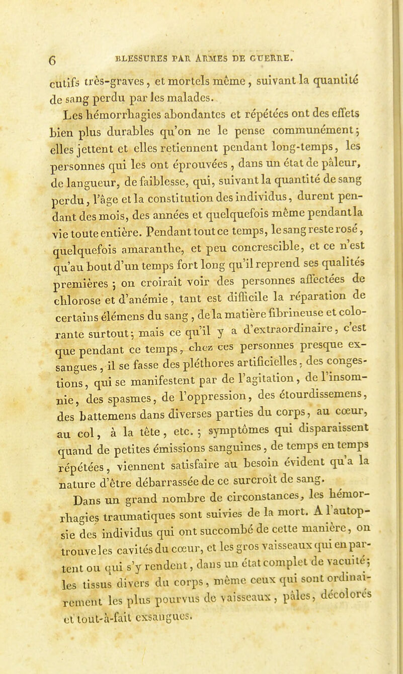 culifs très-graves, et mortels même, suivant la quantité de sang perdu par les malades. Les lîémorrliagies abondantes et répétées ont des effets bien plus durables qu'on ne le pense communément-, elles jettent et elles retiennent pendant long-temps, les personnes qui les ont éprouvées , dans un état de pâleur, de langueur, de faiblesse, qui, suivant la quantité de sang perdu, l'âge et la constitution des individus, durent pen- dant des mois, des années et quelquefois même pendantla vie toute entière. Pendant tout ce temps, le sang reste rosé, quelquefois amarantbe, et peu concrescible, et ce n'est qu'au bout d'un temps fort long qu'il reprend ses qualités premières 5 on croirait voir des personnes affectées de chlorose et d'anémie, tant est difficile la réparation de certains élémens du sang , delà matière fibrineuse et colo- rante surtout-, mais ce qu'il y a d'extraordinaire, c'est que pendant ce temps, chez ces personnes presque ex- sangues ,11 se fasse des pléthores artificielles, des congés- lions, qui se manifestent par de l'agitation, de l'insom- nie, des spasmes, de l'oppression, des étourdissemens, des battemens dans diverses parties du corps, au cœur, au col, à la tête, etc. 5 symptômes qui disparaissent quand de petites émissions sanguines, de temps en temps répétées, viennent satisfaire au besoin évident qu'a la nature d'être débarrassée de ce surcroît de sang. Dans un grand nombre de circonstances, les bémor- rbagies traumatiques sont suivies de la mort. A l'autop- sie des individus qui ont succombé de cette manière, ou trouveles cavilésdu coeur, et les gros vaisseaux qui en par- tent ou qui s'y rendent, dans un état complet de vacuité; les tissus divers du corps , môme ceux qui sont ordinai- rement les plus pourvus de vaisseaux , pâles, décolores cl tout-à-fait exsangues.