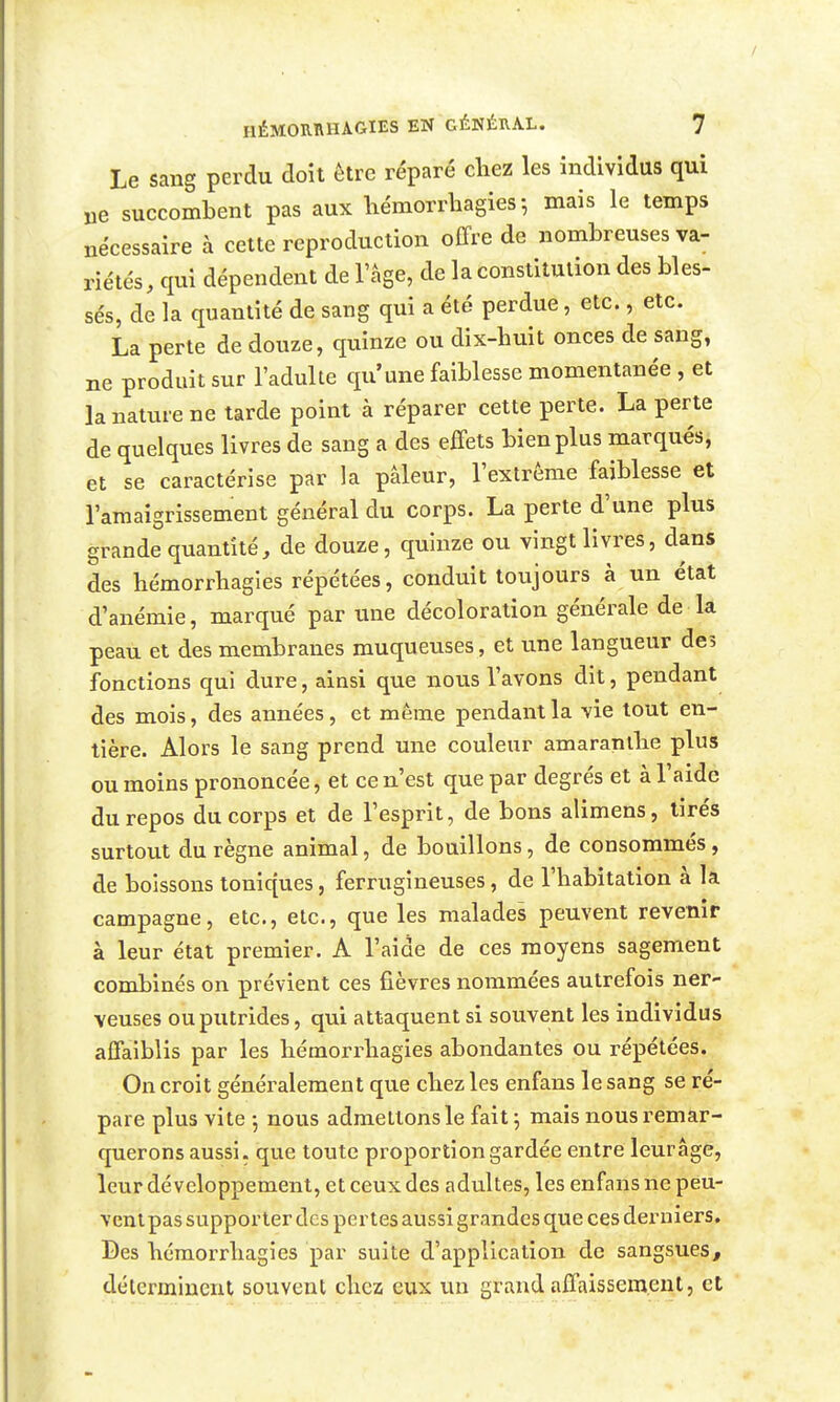 Le sang perdu doit être réparé chez les individus qui ne succombent pas aux hémorrhagies ; mais le temps nécessaire à celte reproduction offre de nombreuses va- riétés , qui dépendent de l'âge, de la constitution des bles- sés, de la quantité de sang qui a été perdue, etc., etc. La perte de douze, quinze ou dix-huit onces de sang, ne produit sur l'adulte qu'une faiblesse momentanée , et la nature ne tarde point à réparer cette perte. La perte de quelques livres de sang a des effets bien plus marqués, et se caractérise par la pâleur, l'extrême faiblesse et l'amaigrissement général du corps. La perte d'une plus grande quantité, de douze, quinze ou vingt livres, dans des hémorrhagies répétées, conduit toujours à un état d'anémie, marqué par une décoloration générale de la peau et des membranes muqueuses, et une langueur des fonctions qui dure, ainsi que nous l'avons dit, pendant des mois, des années, et même pendant la vie tout en- tière. Alors le sang prend une couleur amaranllie plus ou moins prononcée, et ce n'est que par degrés et à l'aide du repos du corps et de l'esprit, de bons alimens, tirés surtout du règne animal, de bouillons, de consommés, de boissons toniques, ferrugineuses, de l'habitation à la campagne, etc., etc., que les malades peuvent revenir à leur état premier. A l'aide de ces moyens sagement combinés on prévient ces fièvres nommées autrefois ner- veuses ou putrides, qui attaquent si souvent les individus affaiblis par les hémorrhagies abondantes ou répétées. On croit généralement que chez les enfans le sang se ré- pare plus vite -, nous admettons le fait \ mais nous remar- querons aussi, que toute proportion gardée entre leur âge, leur développement, et ceux des adultes, les enfans ne peu- vent pas supporter des pertes aussi grandes que ces derniers. Bes hémorrhagies par suite d'application de sangsues, déterminent souvent chez eux un grand affaissement, et