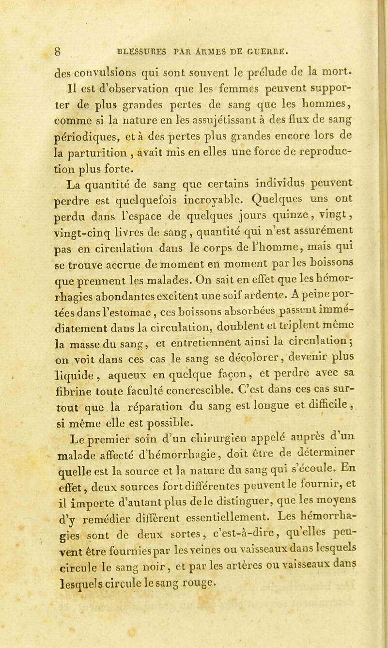 des convulsions qui sont souvent le prélude de la mort. II est d'observation que les femmes peuvent suppor- ter de plus grandes pertes de sang que les hommes, comme si la nature en les assujétissant à des flux de sang périodiques, et à des pertes plus grandes encore lors de la parturition , avait mis en elles une force de reproduc- tion plus forte. La quantité de sang que certains individus peuvent perdre est quelquefois incroyable. Quelques uns ont perdu dans l'espace de quelques jours quinze, vingt, vingt-cinq livres de sang, quantité qui n'est assurément pas en circulation dans le corps de l'homme, mais qui se trouve accrue de moment en moment par les boissons que prennent les malades. On sait en effet que leshcmor- rhagies abondantes excitent une soif ardente. A peine por- tées dans l'estomac, ces boissons absorbées passent immé- diatement dans la circulation, doublent et triplent même la masse du sang, et entretiennent ainsi la circulation; on voit dans ces cas le sang se décolorer, devenir plus liquide, aqueux en quelque façon, et perdre avec sa fibrine toute faculté concrescible. C'est dans ces cas sur- tout que la réparation du sang est longue et difficile, si même elle est possible. Le premier soin d'un chirurgien appelé auprès d'un malade affecté d'hémorrhagie, doit être de déterminer quelle est la source et la nature du sang qui s'écoule. En effet, deux sources fort différentes peuvent le fournir, et il importe d'autant plus de le distinguer, que les moyens d'y remédier diffèrent essentiellement. Les hémorrha- gies sont de deux sortes, c'est-à-dire, qu'elles peu- vent être fourniespar les veines ou vaisseaux dans lesquels circule le sang noir, et par les artères ou vaisseaux dans lesquels circule le sang rouge.