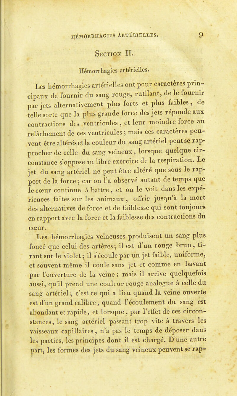 Sectiojs n. Hémorrhagies artérielles. Les hémorrhagies artérielles ont pour caractères prin- cipaux de fournir du sang rouge, rutilant, de le fournir par jets alternativement plus forts et plus faibles, de telle sorte que la plus grande force des jets réponde aux contractions des ventricules , et leur moindre force au relâchement de ces ventricules -, mais ces caractères peu- vent être altérés et la couleur du sang artériel peut se rap- procher de celle du sang veineux, lorsque quelque cir- constance s'oppose au libre exercice de la respiration. Le jet du sang artériel ne peut être altéré que sous le rap- port de la force -, car on la observé autant de temps que le coeur continue à battre , et on le voit dans les expé- riences faites sur les animaux, offrir jusqu'à la mort des alternatives de force et de faiblesse qui sont toujours en rapport avec la force et la faiblesse des contractions du coeur. Les. hémorrhagies veineuses produisent un sang plus foncé que celui des artères ^ il est d'un rouge brun, ti- rant sur le violet -, il s'écoule par un jet faible, uniforme, et souvent même il coule sans jet et comme en bavant par l'ouverture de la veine ; mais il arrive quelquefois aussi, qu'il prend une couleur ronge analogue à celle du sang artériel 5 c'est ce qui a lieu quand la veine ouverte est d'un grand calibre , quand l'écoulement du sang est abondant et rapide, et lorsque , par l'effet de ces circon- stances, le sang artériel passant trop vite à travers les vaisseaux capillaires, n'a pas le temps de déposer dans les parties, les principes dont il est chargé. D'une autre part, les formes des jets du sang veineux peuvent se rap-