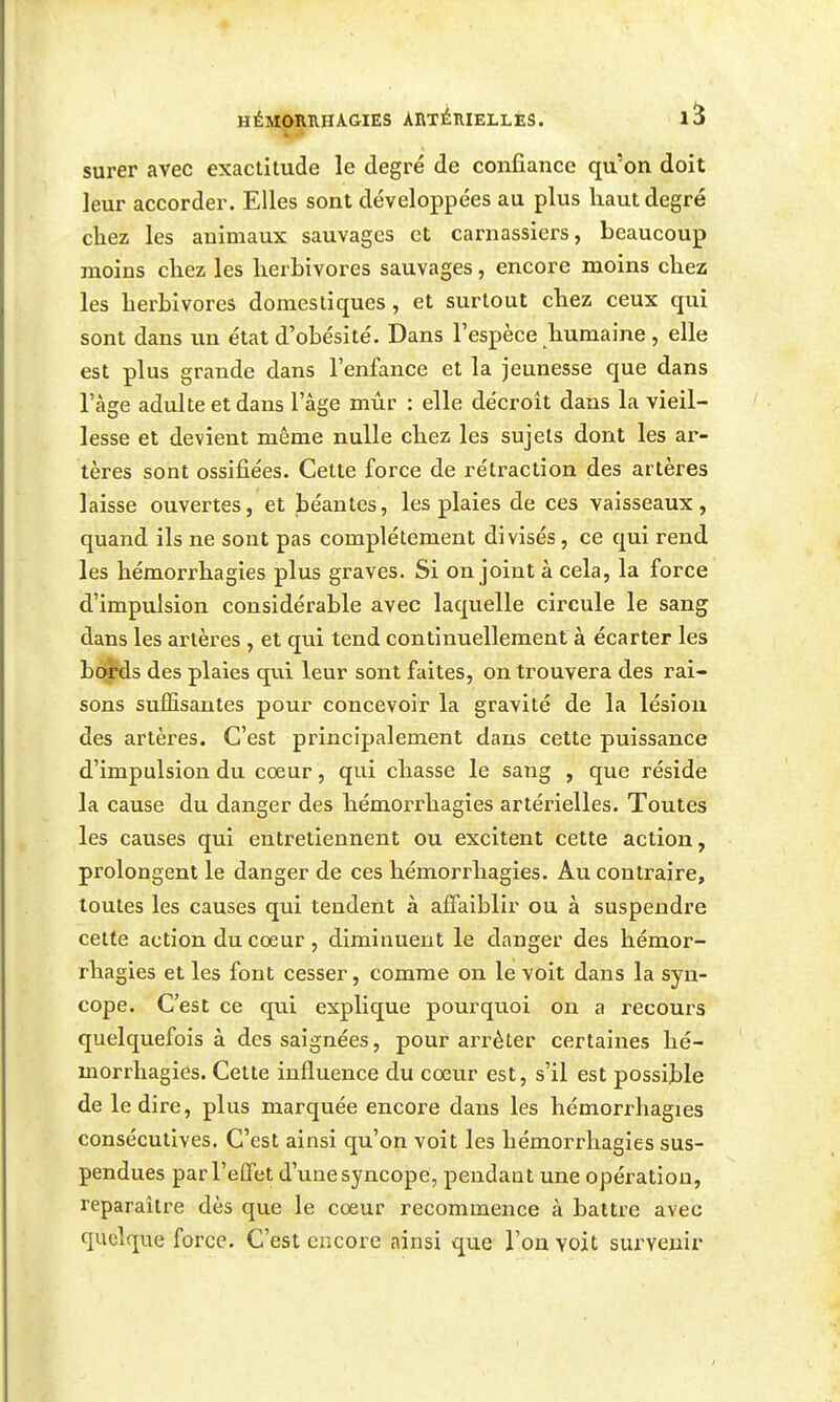 surer avec exactitude le degré de confiance qu'on doit leur accorder. Elles sont développées au plus haut degré chez les animaux sauvages et carnassiers, beaucoup moins chez les herbivores sauvages, encore moins chez les herbivores domestiques, et surtout chez ceux qui sont dans un état d'obésité. Dans l'espèce humaine, elle est plus grande dans l'enfance et la jeunesse que dans l'âge adulte et dans l'âge mûr : elle décroit dans la vieil- lesse et devient même nulle chez les sujets dont les ar- tères sont ossifiées. Cette force de rétraction des artères laisse ouvertes, et béantes, les plaies de ces vaisseaux, quand ils ne sont pas complètement divisés , ce qui rend les hémorrhagies plus graves. Si on joint à cela, la force d'impulsion considérable avec laquelle circule le sang dans les artères , et qui tend continuellement à écarter les bords des plaies qui leur sont faites, on trouvera des rai- sons suffisantes pour concevoir la gravité de la lésion des artères. C'est principalement dans cette puissance d'impulsion du cœur, qui chasse le sang , que réside la cause du danger des hémorrhagies artérielles. Toutes les causes qui entretiennent ou excitent cette action, prolongent le danger de ces hémorrhagies. Au contraire, toutes les causes qui tendent à affaiblir ou à suspendre cette action du cœur , diminuent le danger des hémor- rhagies et les font cesser, comme on le voit dans la syn- cope. C'est ce qui explique pourquoi on a recours quelquefois à des saignées, pour arrêter certaines hé- morrhagies. Cette influence du cœur est, s'il est possible de le dire, plus marquée encore dans les hémorrhagies consécutives. C'est ainsi qu'on voit les hémorrhagies sus- pendues par l'effet d'une syncope, pendant une opération, reparaître dès que le cœur recommence à battre avec quelque force. C'est encore ainsi que Ton voit survenir